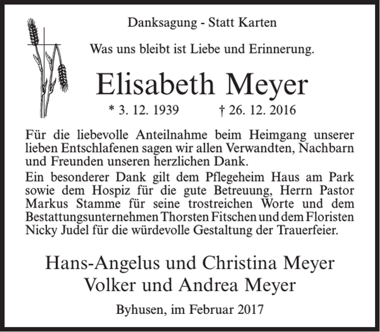 <p>Danksagung - Statt Karten<br />Was uns bleibt ist Liebe und Erinnerung.</p><p>Elisabeth Meyer<br />* 3. 12. 1939</p><p>† 26. 12. 2016</p><p>Für die liebevolle Anteilnahme beim Heimgang unserer<br />­lieben Entschlafenen sagen wir allen Verwandten, ­Nachbarn<br />und Freunden unseren herzlichen Dank.<br />Ein besonderer Dank gilt dem Pflegeheim Haus am Park<br />sowie dem Hospiz für die gute Betreuung, Herrn Pastor<br />Markus Stamme für seine trostreichen Worte und dem<br />­Bestattungsunternehmen Thorsten Fitschen und dem ­Floristen<br />Nicky Judel für die würdevolle Gestaltung der Trauerfeier.</p><p>Hans-Angelus und Christina Meyer<br />Volker und Andrea Meyer<br />Byhusen, im Februar 2017</p>
