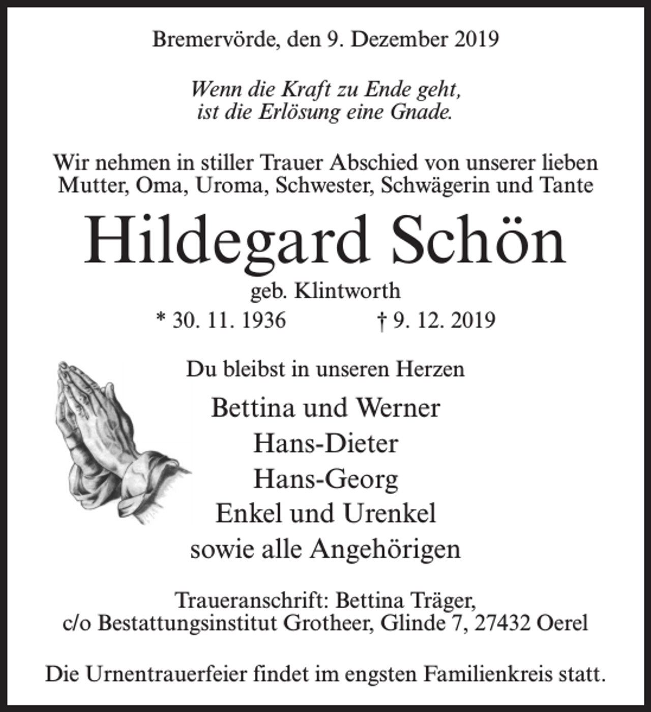 <p>Bremervörde, den 9. Dezember 2019<br />Wenn die Kraft zu Ende geht,<br />ist die Erlösung eine Gnade.<br />Wir nehmen in stiller Trauer Abschied von unserer lieben<br />Mutter, Oma, Uroma, Schwester, Schwägerin und Tante</p><p>Hildegard Schön<br />geb. Klintworth<br />* 30. 11. 1936<br />† 9. 12. 2019<br />Du bleibst in unseren Herzen</p><p>Bettina und Werner<br />Hans-Dieter<br />Hans-Georg<br />Enkel und Urenkel<br />sowie alle Angehörigen<br />Traueranschrift: Bettina Träger,<br />c/o Bestattungsinstitut Grotheer, Glinde 7, 27432 Oerel<br />Die Urnentrauerfeier findet im engsten Familienkreis statt.</p>