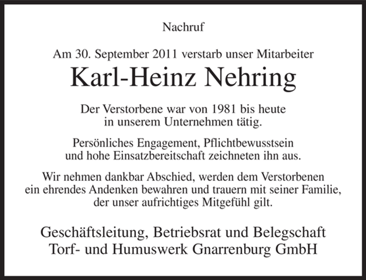 <p>Nachruf<br />Am 30. September 2011 verstarb unser Mitarbeiter</p><p>Karl-Heinz Nehring<br />Der Verstorbene war von 1981 bis heute<br />in unserem Unternehmen tätig.<br />Persönliches Engagement, Pflichtbewusstsein<br />und hohe Einsatzbereitschaft zeichneten ihn aus.<br />Wir nehmen dankbar Abschied, werden dem Verstorbenen<br />ein ehrendes Andenken bewahren und trauern mit seiner Familie,<br />der unser aufrichtiges Mitgefühl gilt.</p><p>Geschäftsleitung, Betriebsrat und Belegschaft<br />Torf- und Humuswerk Gnarrenburg GmbH</p>