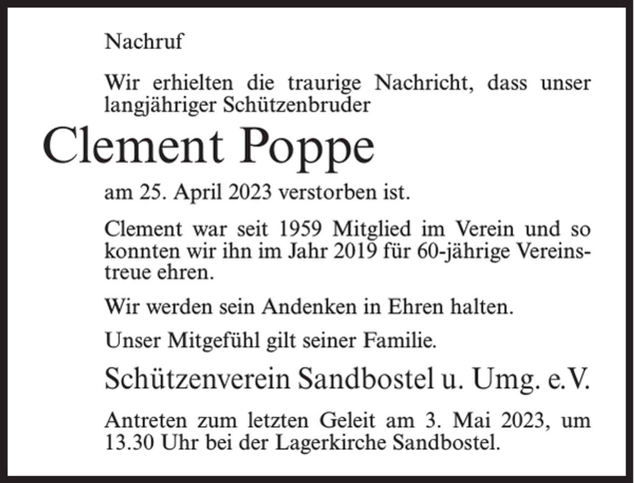 <p>Nachruf<br />Wir erhielten die traurige Nachricht, dass unser<br />langjähriger Schützenbruder</p><p>Clement Poppe</p><p>am 25. April 2023 verstorben ist.<br />Clement war seit 1959 Mitglied im Verein und so<br />konnten wir ihn im Jahr 2019 für 60-jährige Vereinstreue ehren.<br />Wir werden sein Andenken in Ehren halten.<br />Unser Mitgefühl gilt seiner Familie.</p><p>Schützenverein Sandbostel u. Umg. e.V.<br />Antreten zum letzten Geleit am 3. Mai 2023, um<br />13.30 Uhr bei der Lagerkirche Sandbostel.</p>