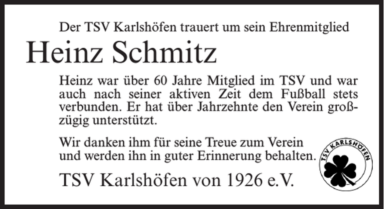 <p>Der TSV Karlshöfen trauert um sein Ehrenmitglied</p><p>Heinz Schmitz</p><p>Heinz war über 60 Jahre Mitglied im TSV und war<br />auch nach seiner aktiven Zeit dem Fußball stets<br />verbunden. Er hat über Jahrzehnte den Verein großzügig unterstützt.<br />Wir danken ihm für seine Treue zum Verein<br />und werden ihn in guter Erinnerung behalten.</p><p>TSV Karlshöfen von 1926 e.V.</p>