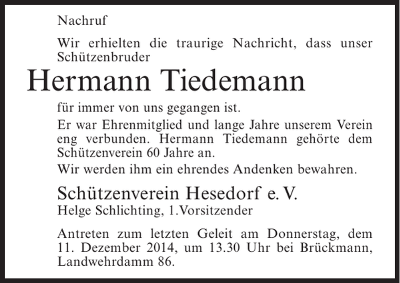 <p>Nachruf<br />Wir erhielten die traurige Nachricht, dass unser<br />Schützenbruder</p><p>Hermann Tiedemann</p><p>für immer von uns gegangen ist.<br />Er war Ehrenmitglied und lange Jahre unserem Verein<br />eng verbunden. Hermann Tiedemann gehörte dem<br />Schützenverein 60 Jahre an.<br />Wir werden ihm ein ehrendes Andenken bewahren.</p><p>Schützenverein Hesedorf e. V.<br />Helge Schlichting, 1.Vorsitzender</p><p>Antreten zum letzten Geleit am Donnerstag, dem<br />11. Dezember 2014, um 13.30 Uhr bei Brückmann,<br />Landwehrdamm 86.</p>