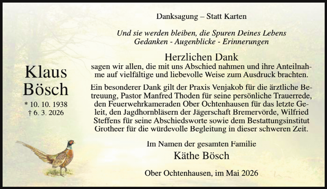 <p>Danksagung – Statt Karten<br />Und sie werden bleiben, die Spuren Deines Lebens<br />Gedanken - Augenblicke - Erinnerungen</p><p>Klaus<br />Bösch<br />* 10. 10. 1938<br />† 6. 3. 2026</p><p>Herzlichen Dank</p><p>sagen wir allen, die mit uns Abschied nahmen und ihre Anteilnahme auf vielfältige und liebevolle Weise zum Ausdruck brachten.<br />Ein besonderer Dank gilt der Praxis Venjakob für die ärztliche Betreuung, Pastor Manfred Thoden für seine persönliche Trauerrede,<br />den Feuerwehrkameraden Ober Ochtenhausen für das letzte Geleit, den Jagdhornbläsern der Jägerschaft Bremervörde, Wilfried<br />Steffens für seine Abschiedsworte sowie dem Bestattungsinstitut<br />Grotheer für die würdevolle Begleitung in dieser schweren Zeit.<br />Im Namen der gesamten Familie</p><p>Käthe Bösch</p><p>Ober Ochtenhausen, im Mai 2026</p>