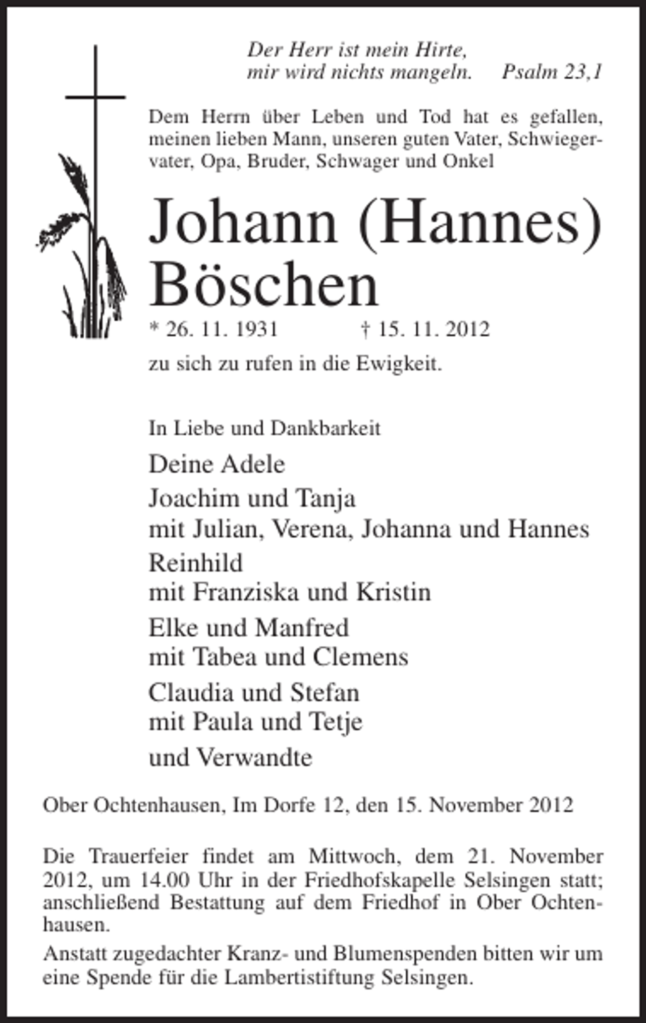 <p>Der Herr ist mein Hirte,<br />mir wird nichts mangeln.</p><p>Psalm 23,1</p><p>Dem Herrn über Leben und Tod hat es gefallen,<br />meinen lieben Mann, unseren guten Vater, Schwiegervater, Opa, Bruder, Schwager und Onkel</p><p>Johann (Hannes)<br />Böschen<br />* 26. 11. 1931</p><p>† 15. 11. 2012</p><p>zu sich zu rufen in die Ewigkeit.<br />In Liebe und Dankbarkeit</p><p>Deine Adele<br />Joachim und Tanja<br />mit Julian, Verena, Johanna und Hannes<br />Reinhild<br />mit Franziska und Kristin<br />Elke und Manfred<br />mit Tabea und Clemens<br />Claudia und Stefan<br />mit Paula und Tetje<br />und Verwandte<br />Ober Ochtenhausen, Im Dorfe 12, den 15. November 2012<br />Die Trauerfeier findet am Mittwoch, dem 21. November<br />2012, um 14.00 Uhr in der Friedhofskapelle Selsingen statt;<br />anschließend Bestattung auf dem Friedhof in Ober Ochtenhausen.<br />Anstatt zugedachter Kranz- und Blumenspenden bitten wir um<br />eine Spende für die Lambertistiftung Selsingen.</p>