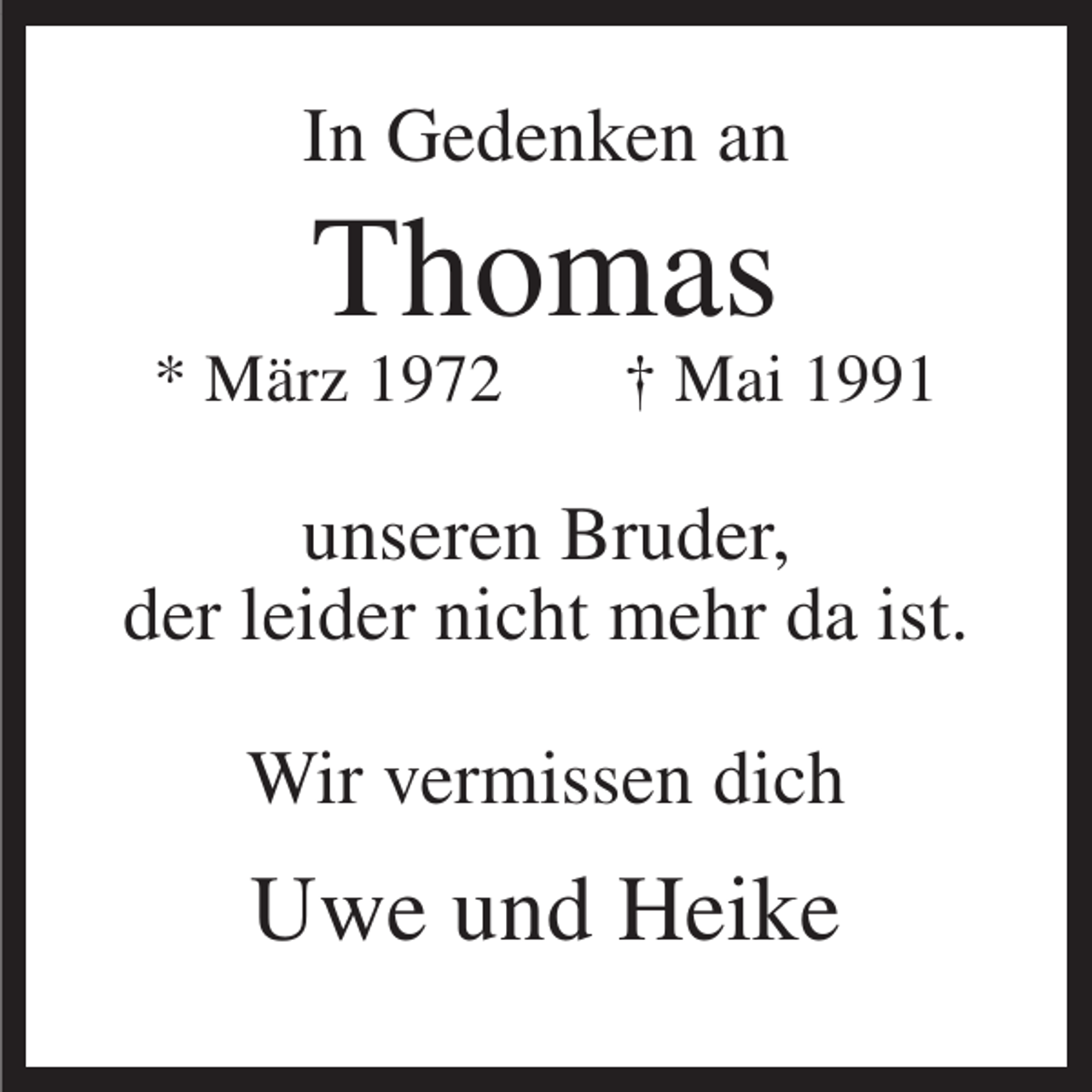<p>In Gedenken an</p><p>Thomas<br />* März 1972</p><p>† Mai 1991</p><p>unseren Bruder,<br />der leider nicht mehr da ist.<br />Wir vermissen dich</p><p>Uwe und Heike</p>