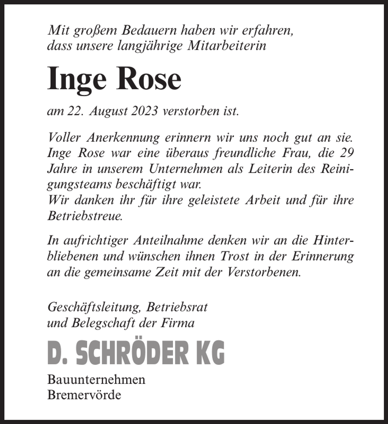 <p>Mit großem Bedauern haben wir erfahren,<br />dass unsere langjährige Mitarbeiterin</p><p>Inge Rose<br />am 22. August 2023 verstorben ist.<br />Voller Anerkennung erinnern wir uns noch gut an sie.<br />Inge Rose war eine überaus freundliche Frau, die 29<br />Jahre in unserem Unternehmen als Leiterin des Reinigungsteams beschäftigt war.<br />Wir danken ihr für ihre geleistete Arbeit und für ihre<br />Betriebstreue.<br />In aufrichtiger Anteilnahme denken wir an die Hinterbliebenen und wünschen ihnen Trost in der Erinnerung<br />an die gemeinsame Zeit mit der Verstorbenen.<br />Geschäftsleitung, Betriebsrat<br />und Belegschaft der Firma</p><p>D. SCHRÖDER KG<br />Bauunternehmen<br />Bremervörde</p>