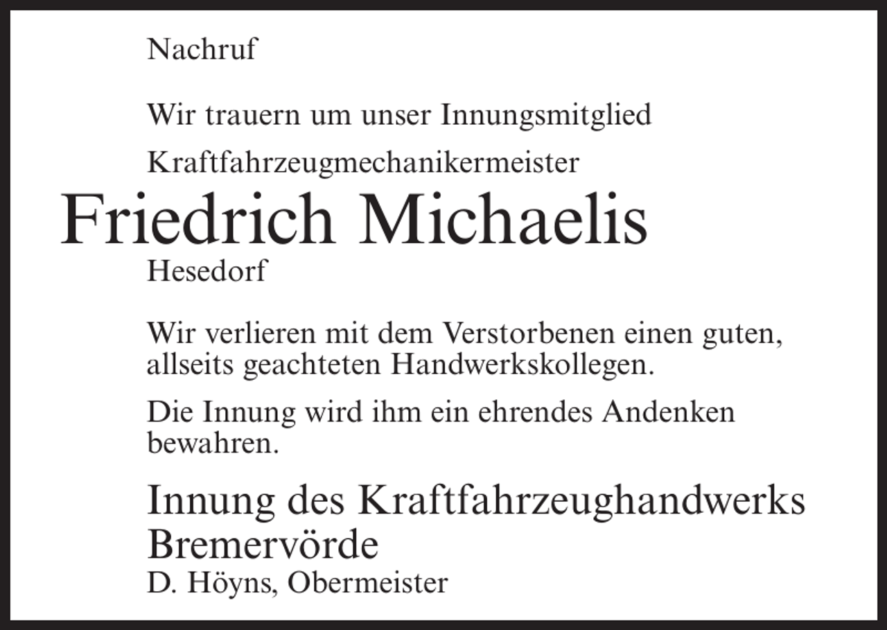 <p>Nachruf<br />Wir trauern um unser Innungsmitglied<br />Kraftfahrzeugmechanikermeister</p><p>Friedrich Michaelis<br />Hesedorf<br />Wir verlieren mit dem Verstorbenen einen guten,<br />allseits geachteten Handwerkskollegen.<br />Die Innung wird ihm ein ehrendes Andenken<br />bewahren.</p><p>Innung des Kraftfahrzeughandwerks<br />Bremervörde<br />D. Höyns, Obermeister</p>