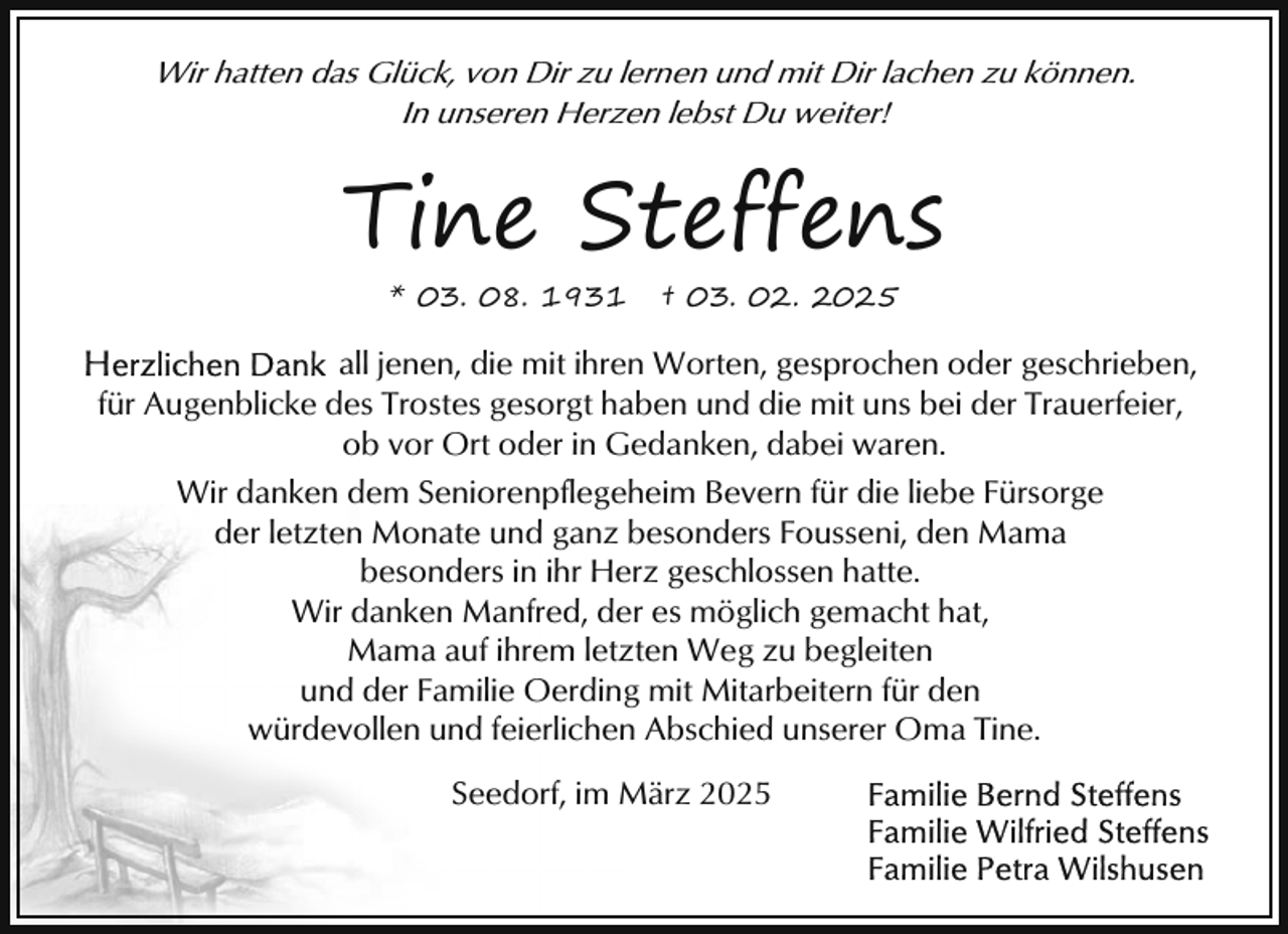 <p>Wir hatten das Glück, von Dir zu lernen und mit Dir lachen zu können.<br />In unseren Herzen lebst Du weiter!</p><p>Tine Steffens<br />* 03. 08. 1931</p><p>† 03. 02. 2025</p><p>all jenen, die mit ihren Worten, gesprochen oder geschrieben,<br />für Augenblicke des Trostes gesorgt haben und die mit uns bei der Trauerfeier,<br />ob vor Ort oder in Gedanken, dabei waren.<br />Wir danken dem Seniorenpflegeheim Bevern für die liebe Fürsorge<br />der letzten Monate und ganz besonders Fousseni, den Mama<br />besonders in ihr Herz geschlossen hatte.<br />Wir danken Manfred, der es möglich gemacht hat,<br />Mama auf ihrem letzten Weg zu begleiten<br />und der Familie Oerding mit Mitarbeitern für den<br />würdevollen und feierlichen Abschied unserer Oma Tine.<br />Seedorf, im März 2025</p>