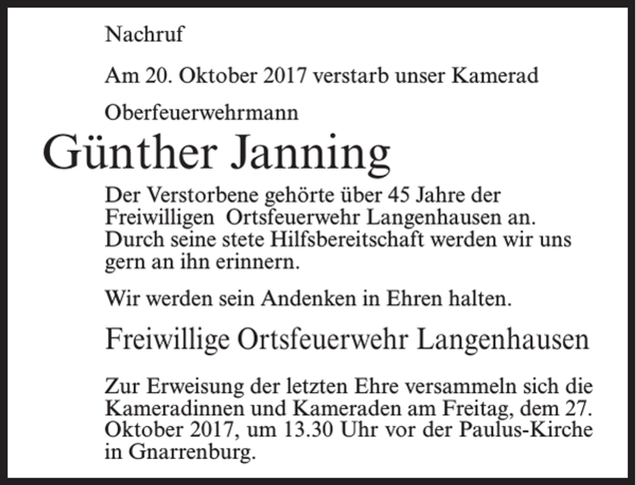 <p>Nachruf<br />Am 20. Oktober 2017 verstarb unser Kamerad<br />Oberfeuerwehrmann</p><p>Günther Janning<br />Der Verstorbene gehörte über 45 Jahre der<br />Freiwilligen Ortsfeuerwehr Langenhausen an.<br />Durch seine stete Hilfsbereitschaft werden wir uns<br />gern an ihn erinnern.<br />Wir werden sein Andenken in Ehren halten.</p><p>Freiwillige Ortsfeuerwehr Langenhausen<br />Zur Erweisung der letzten Ehre versammeln sich die<br />Kameradinnen und Kameraden am Freitag, dem 27.<br />Oktober 2017, um 13.30 Uhr vor der Paulus-Kirche<br />in Gnarrenburg.</p>