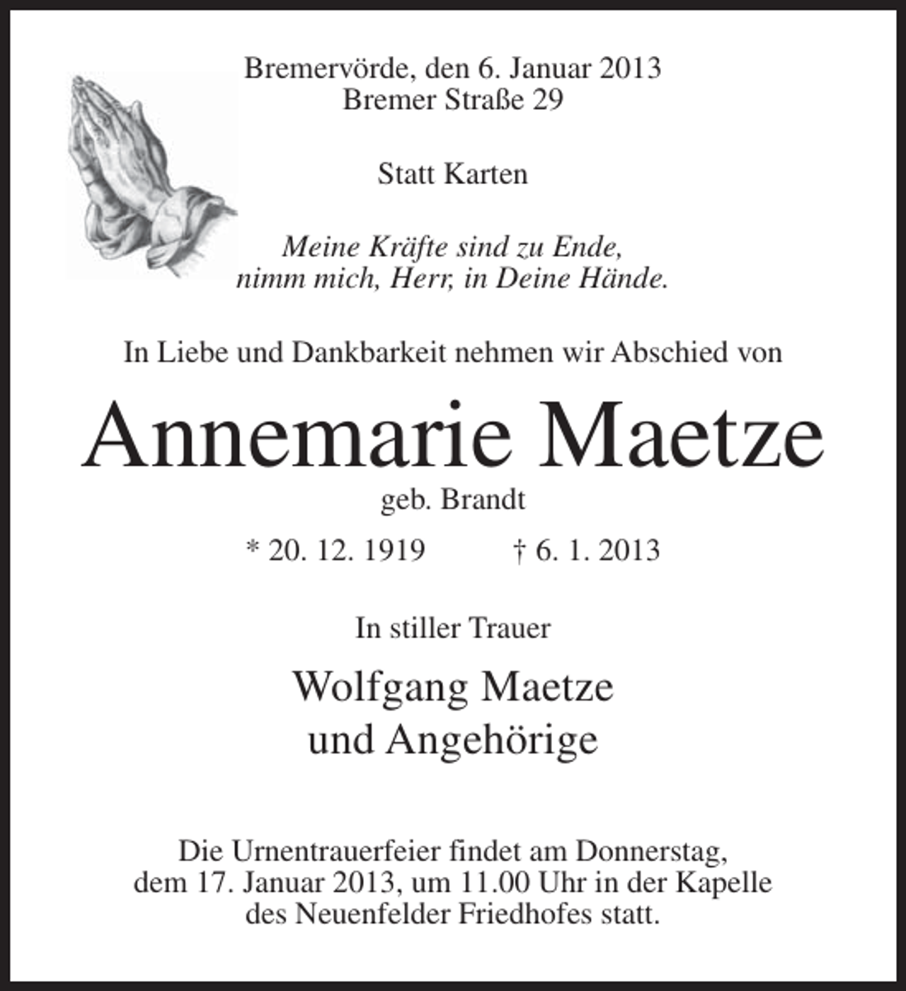 <p>Bremervörde, den 6. Januar 2013<br />Bremer Straße 29<br />Statt Karten<br />Meine Kräfte sind zu Ende,<br />nimm mich, Herr, in Deine Hände.<br />In Liebe und Dankbarkeit nehmen wir Abschied von</p><p>Annemarie Maetze<br />geb. Brandt</p><p>* 20. 12. 1919</p><p>† 6. 1. 2013</p><p>In stiller Trauer</p><p>Wolfgang Maetze<br />und Angehörige<br />Die Urnentrauerfeier findet am Donnerstag,<br />dem 17. Januar 2013, um 11.00 Uhr in der Kapelle<br />des Neuenfelder Friedhofes statt.</p>