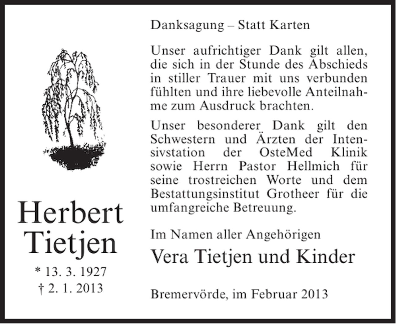 <p>Danksagung – Statt Karten</p><p>Herbert<br />Tietjen<br />* 13. 3. 1927<br />† 2. 1. 2013</p><p>Unser aufrichtiger Dank gilt allen,<br />die sich in der Stunde des Abschieds<br />in stiller Trauer mit uns verbunden<br />fühlten und ihre liebevolle Anteilnahme zum Ausdruck brachten.<br />Unser besonderer Dank gilt den<br />Schwestern und Ärzten der Intensivstation der OsteMed Klinik<br />sowie Herrn Pastor Hellmich für<br />seine trostreichen Worte und dem<br />Bestattungsinstitut Grotheer für die<br />umfangreiche Betreuung.<br />Im Namen aller Angehörigen</p><p>Vera Tietjen und Kinder<br />Bremervörde, im Februar 2013</p>