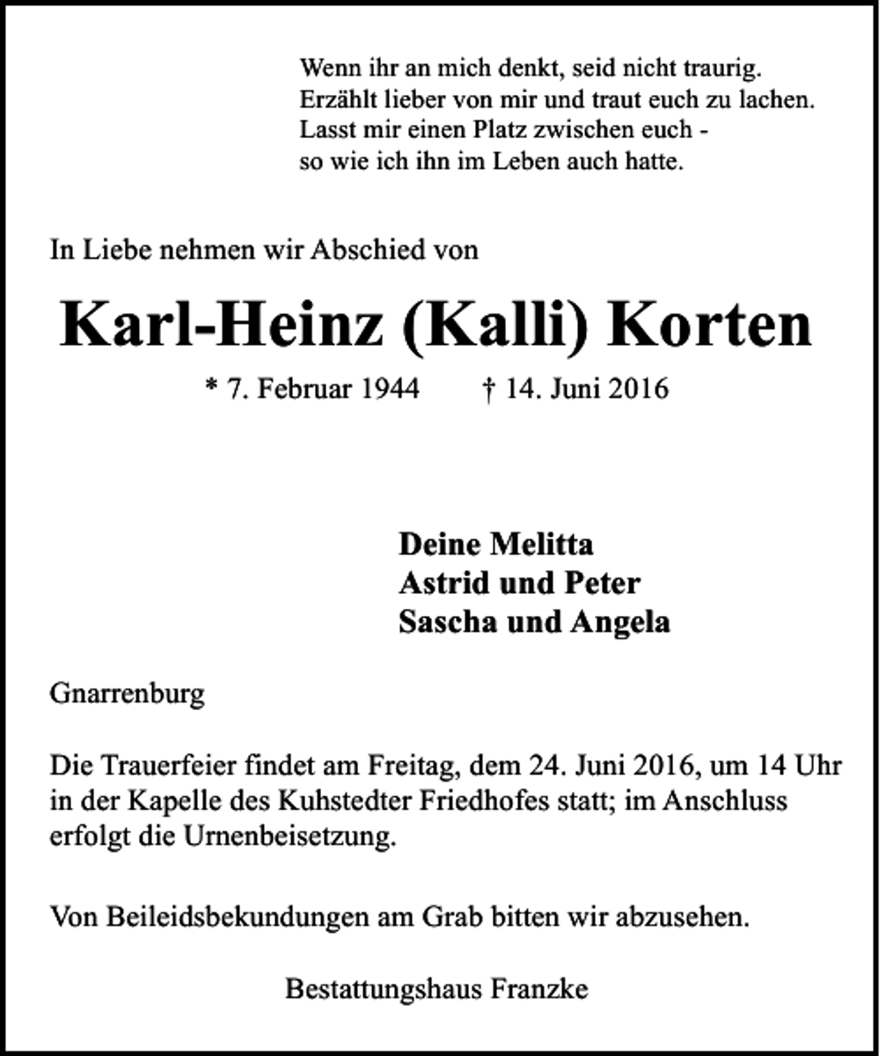 <p>Wenn ihr an mich denkt, seid nicht traurig.<br />Erzählt lieber von mir und traut euch zu lachen.<br />Lasst mir einen Platz zwischen euch so wie ich ihn im Leben auch hatte.</p><p>In Liebe nehmen wir Abschied von</p><p>Karl-Heinz (Kalli) Korten<br />* 7. Februar 1944</p><p>† 14. Juni 2016</p><p>Deine Melitta<br />Astrid und Peter<br />Sascha und Angela<br />Gnarrenburg<br />Die Trauerfeier findet am Freitag, dem 24. Juni 2016, um 14 Uhr<br />in der Kapelle des Kuhstedter Friedhofes statt; im Anschluss<br />erfolgt die Urnenbeisetzung.<br />Von Beileidsbekundungen am Grab bitten wir abzusehen.<br />Bestattungshaus Franzke</p>