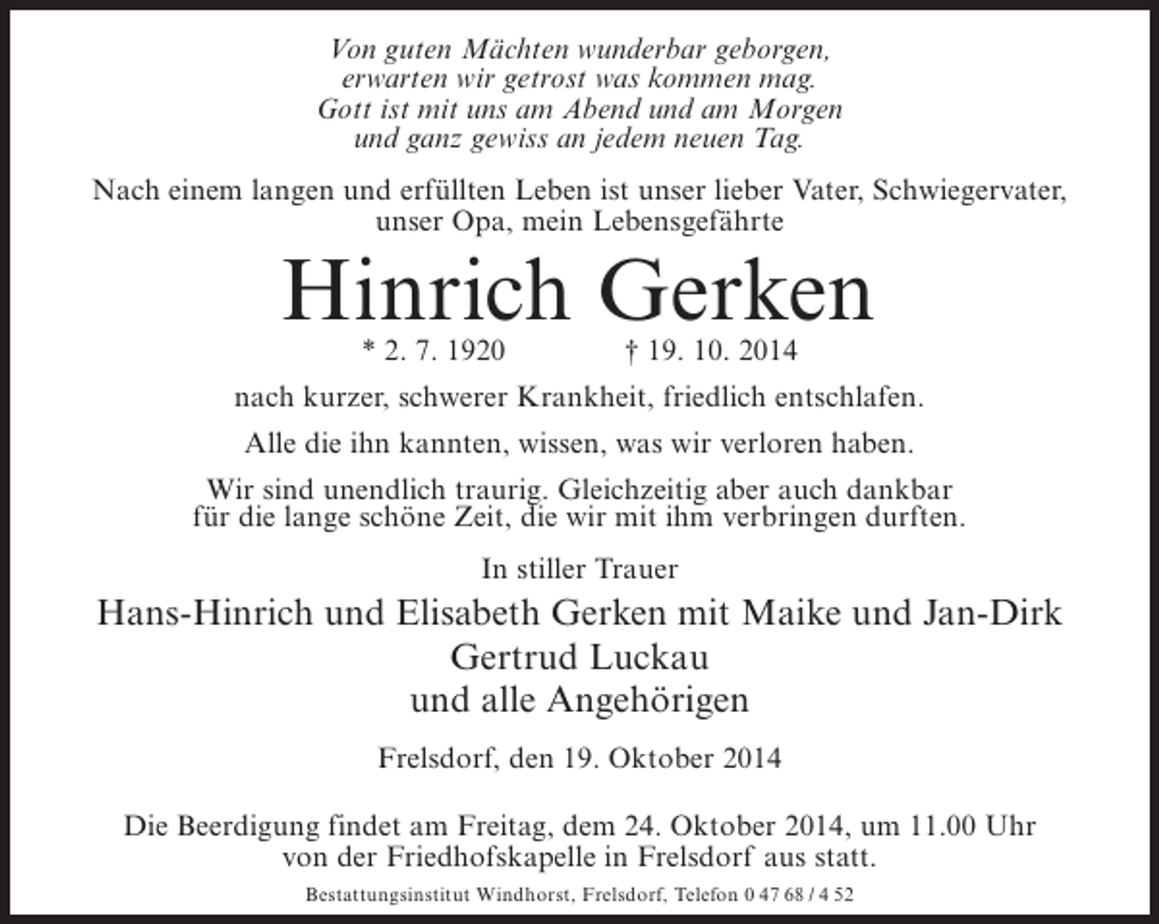 <p>Von guten Mächten wunderbar geborgen,<br />erwarten wir getrost was kommen mag.<br />Gott ist mit uns am Abend und am Morgen<br />und ganz gewiss an jedem neuen Tag.<br />Nach einem langen und erfüllten Leben ist unser lieber Vater, Schwiegervater,<br />unser Opa, mein Lebensgefährte</p><p>Hinrich Gerken<br />* 2. 7. 1920 † 19. 10. 2014</p><p>nach kurzer, schwerer Krankheit, friedlich entschlafen.<br />Alle die ihn kannten, wissen, was wir verloren haben.<br />Wir sind unendlich traurig. Gleichzeitig aber auch dankbar<br />für die lange schöne Zeit, die wir mit ihm verbringen durften.<br />In stiller Trauer</p><p>Hans-Hinrich und Elisabeth Gerken mit Maike und Jan-Dirk<br />Gertrud Luckau<br />und alle Angehörigen<br />Frelsdorf, den 19. Oktober 2014<br />Die Beerdigung findet am Freitag, dem 24. Oktober 2014, um 11.00 Uhr<br />von der Friedhofskapelle in Frelsdorf aus statt.<br />Bestattungsinstitut Windhorst, Frelsdorf, Telefon 0 47 68 / 4 52</p>