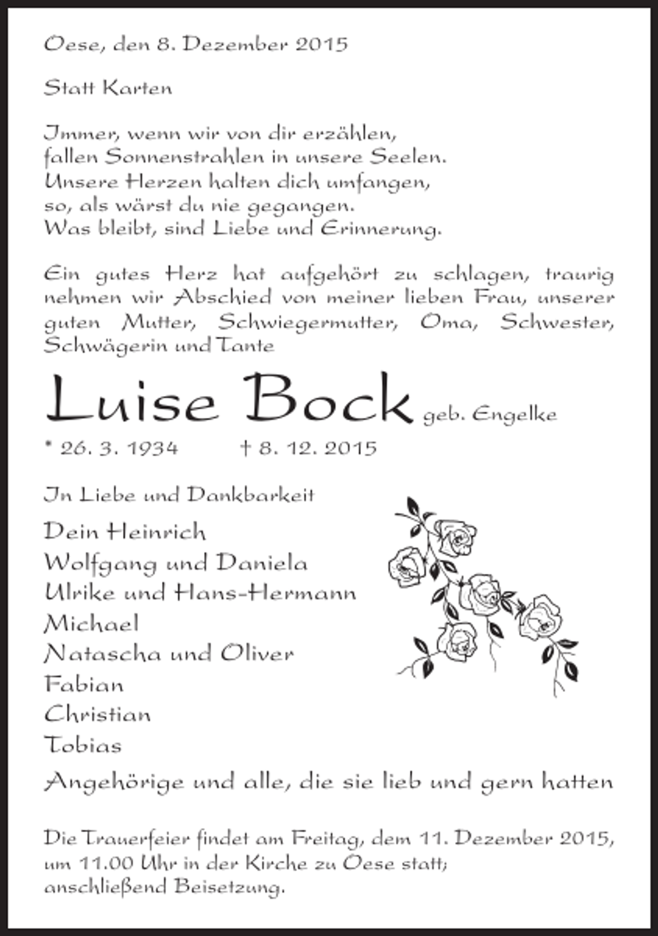 <p>Oese, den 8. Dezember 2015<br />Statt Karten<br />Immer, wenn wir von dir erzählen,<br />fallen Sonnenstrahlen in unsere Seelen.<br />Unsere Herzen halten dich umfangen,<br />so, als wärst du nie gegangen.<br />Was bleibt, sind Liebe und Erinnerung.<br />Ein gutes Herz hat aufgehört zu schlagen, traurig<br />nehmen wir Abschied von meiner lieben Frau, unserer<br />guten Mutter, Schwiegermutter, Oma, Schwester,<br />Schwägerin und Tante</p><p>Luise Bock</p><p>geb. Engelke</p><p>* 26. 3. 1934  8. 12. 2015<br />In Liebe und Dankbarkeit</p><p>Dein Heinrich<br />Wolfgang und Daniela<br />Ulrike und Hans-Hermann<br />Michael<br />Natascha und Oliver<br />Fabian<br />Christian<br />Tobias<br />Angehörige und alle, die sie lieb und gern hatten<br />Die Trauerfeier findet am Freitag, dem 11. Dezember 2015,<br />um 11.00 Uhr in der Kirche zu Oese statt;<br />anschließend Beisetzung.</p>