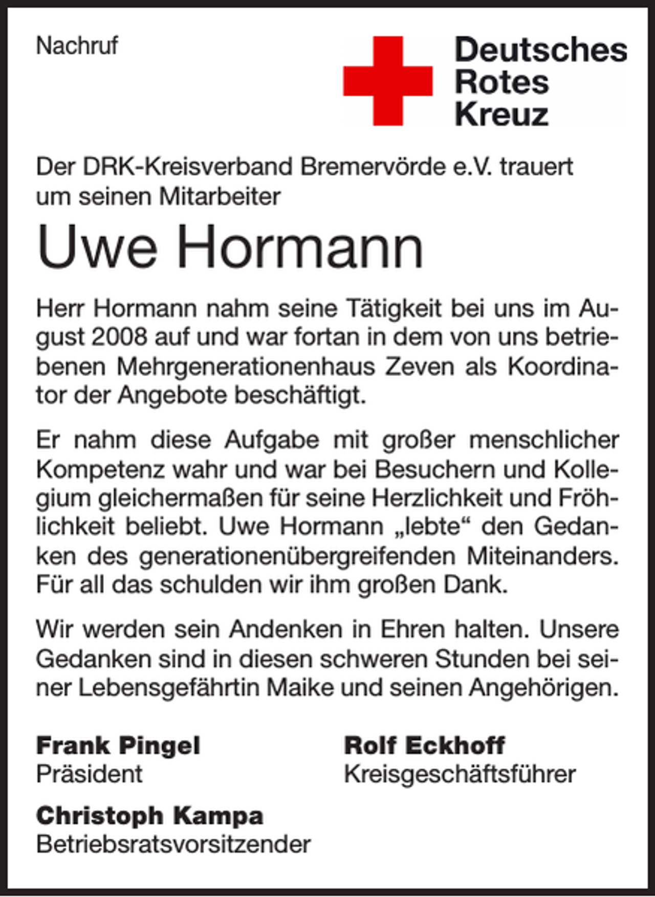 <p>Nachruf</p><p>Der DRK-Kreisverband Bremervörde e.V. trauert<br />um seinen Mitarbeiter</p><p>Uwe Hormann<br />Herr Hormann nahm seine Tätigkeit bei uns im August 2008 auf und war fortan in dem von uns betriebenen Mehrgenerationenhaus Zeven als Koordinator der Angebote beschäftigt.<br />Er nahm diese Aufgabe mit großer menschlicher<br />Kompetenz wahr und war bei Besuchern und Kollegium gleichermaßen für seine Herzlichkeit und Fröhlichkeit beliebt. Uwe Hormann „lebte“ den Gedanken des generationenübergreifenden Miteinanders.<br />Für all das schulden wir ihm großen Dank.<br />Wir werden sein Andenken in Ehren halten. Unsere<br />Gedanken sind in diesen schweren Stunden bei seiner Lebensgefährtin Maike und seinen Angehörigen.<br />Frank Pingel<br />Rolf Eckhoff<br />Präsident Kreisgeschäftsführer<br />Christoph Kampa<br />Betriebsratsvorsitzender</p>