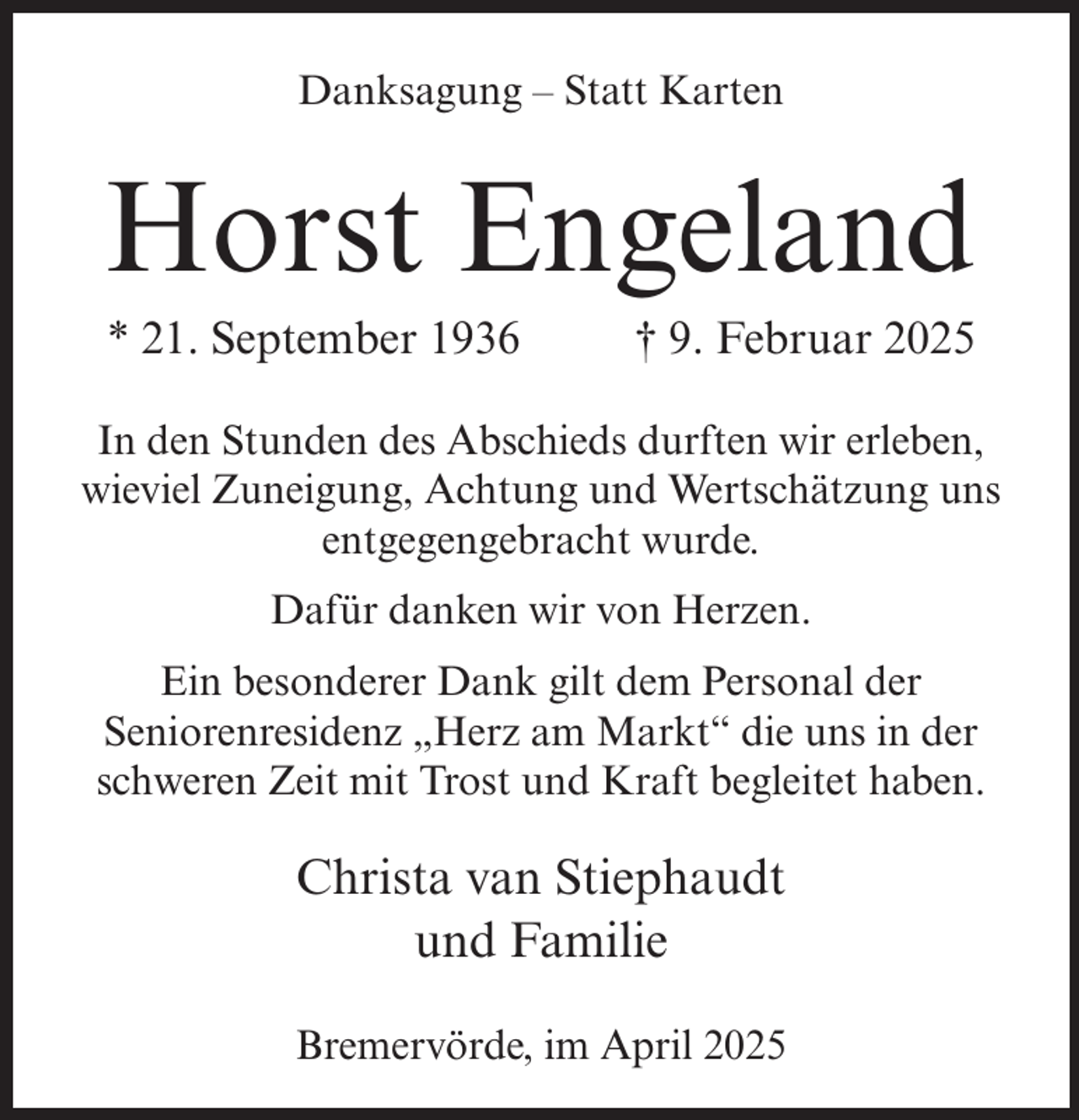 <p>Danksagung – Statt Karten</p><p>Horst Engeland<br />* 21. September 1936 † 9. Februar 2025<br />In den Stunden des Abschieds durften wir erleben,<br />wieviel Zuneigung, Achtung und Wertschätzung uns<br />entgegengebracht wurde.<br />Dafür danken wir von Herzen.<br />Ein besonderer Dank gilt dem Personal der<br />Seniorenresidenz „Herz am Markt“ die uns in der<br />schweren Zeit mit Trost und Kraft begleitet haben.</p><p>Christa van Stiephaudt<br />und Familie<br />Bremervörde, im April 2025</p>