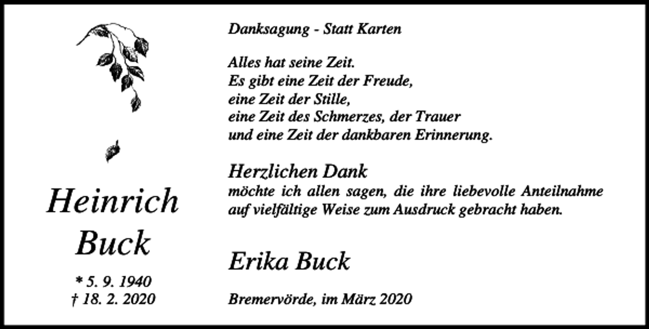 <p>Danksagung - Statt Karten<br />Alles hat seine Zeit.<br />Es gibt eine Zeit der Freude,<br />eine Zeit der Stille,<br />eine Zeit des Schmerzes, der Trauer<br />und eine Zeit der dankbaren Erinnerung.</p><p>Herzlichen Dank</p><p>Heinrich<br />Buck<br />* 5. 9. 1940<br />† 18. 2. 2020</p><p>möchte ich allen sagen, die ihre liebevolle Anteilnahme<br />auf vielfältige Weise zum Ausdruck gebracht haben.</p><p>Erika Buck<br />Bremervörde, im März 2020</p>