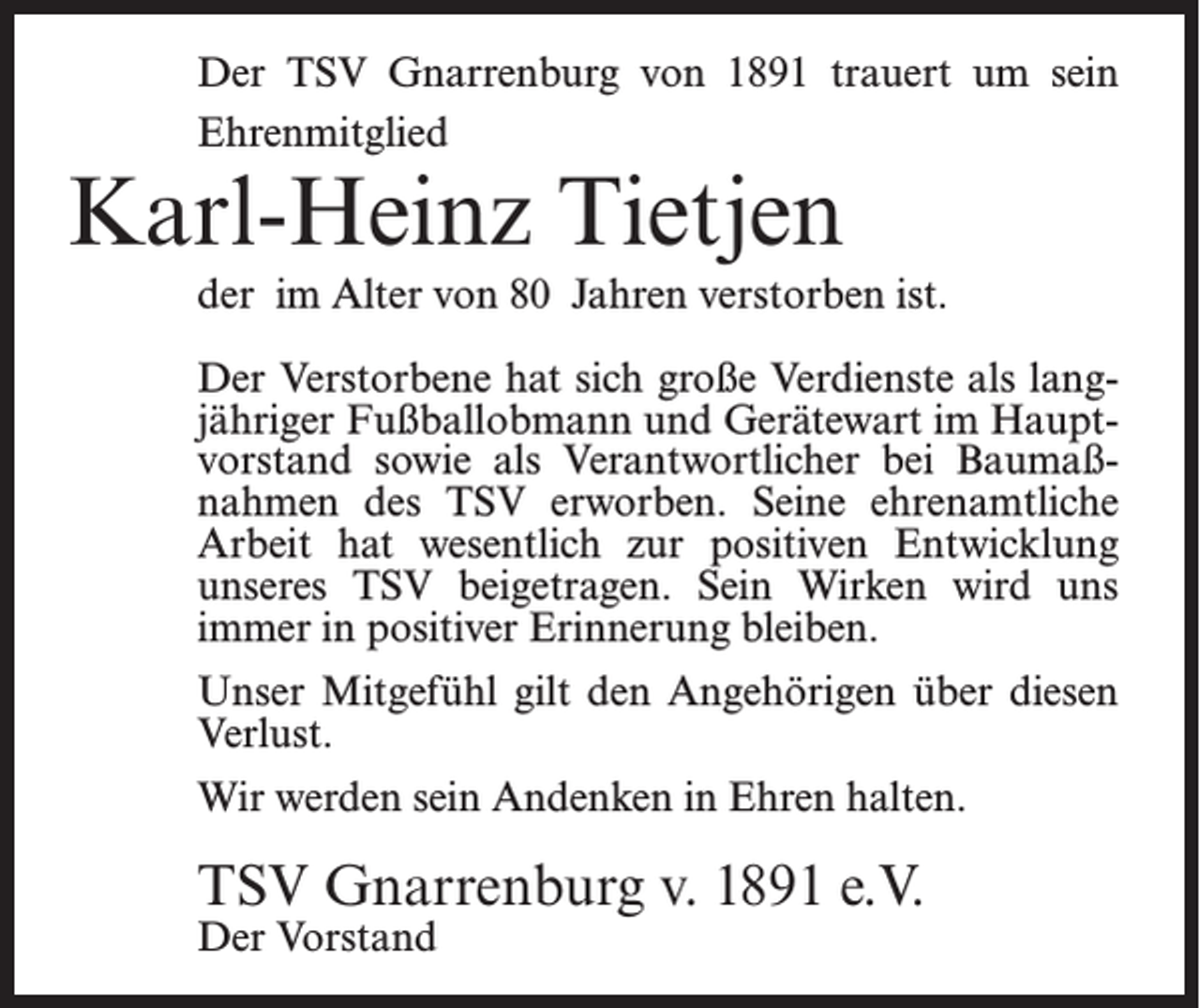 <p>Der TSV Gnarrenburg von 1891 trauert um sein<br />Ehrenmitglied</p><p>Karl-Heinz Tietjen</p><p>der im Alter von 80 Jahren verstorben ist.<br />Der Verstorbene hat sich große Verdienste als langjähriger Fußballobmann und Gerätewart im Hauptvorstand sowie als Verantwortlicher bei Baumaßnahmen des TSV erworben. Seine ehrenamtliche<br />Arbeit hat wesentlich zur positiven Entwicklung<br />unseres TSV beigetragen. Sein Wirken wird uns<br />immer in positiver Erinnerung bleiben.<br />Unser Mitgefühl gilt den Angehörigen über diesen<br />Verlust.<br />Wir werden sein Andenken in Ehren halten.</p><p>TSV Gnarrenburg v. 1891 e.V.<br />Der Vorstand</p>