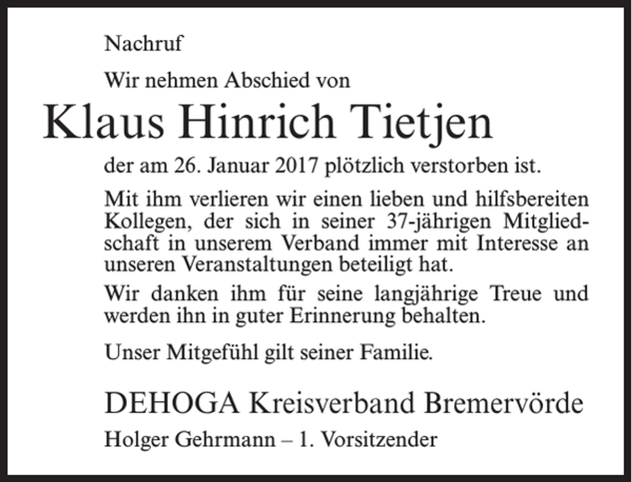 <p>Nachruf<br />Wir nehmen Abschied von</p><p>Klaus Hinrich Tietjen<br />der am 26. Januar 2017 plötzlich verstorben ist.<br />Mit ihm verlieren wir einen lieben und hilfsbereiten<br />Kollegen, der sich in seiner 37-jährigen Mitgliedschaft in unserem Verband immer mit Interesse an<br />unseren Veranstaltungen beteiligt hat.<br />Wir danken ihm für seine langjährige Treue und<br />werden ihn in guter Erinnerung behalten.<br />Unser Mitgefühl gilt seiner Familie.</p><p>DEHOGA Kreisverband Bremervörde<br />Holger Gehrmann – 1. Vorsitzender</p>