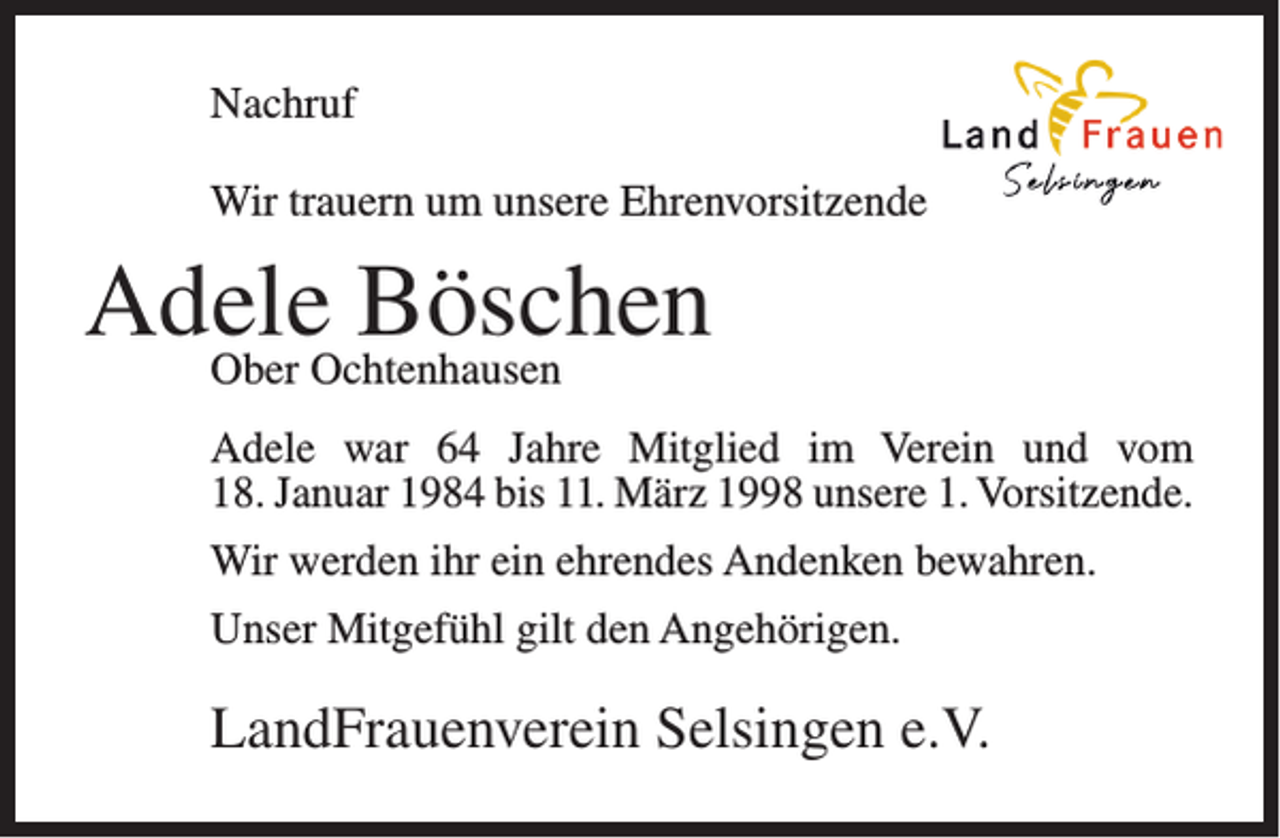 <p>Nachruf<br />Wir trauern um unsere Ehrenvorsitzende</p><p>Adele<br />Böschen<br />Ober Ochtenhausen<br />Adele war 64 Jahre Mitglied im Verein und vom<br />18. Januar 1984 bis 11. März 1998 unsere 1. Vorsitzende.<br />Wir werden ihr ein ehrendes Andenken bewahren.<br />Unser Mitgefühl gilt den Angehörigen.</p><p>LandFrauenverein Selsingen e.V.</p>