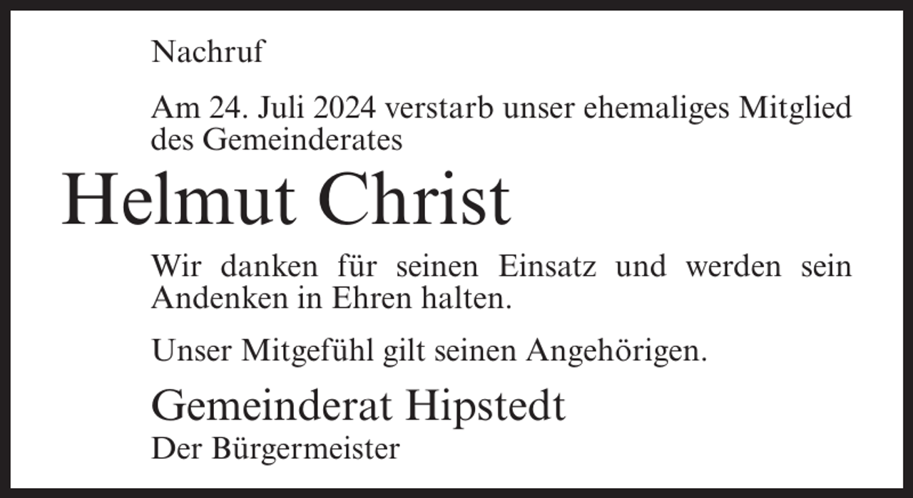 <p>Nachruf<br />Am 24. Juli 2024 verstarb unser ehemaliges Mitglied<br />des Gemeinderates</p><p>Helmut Christ<br />Wir danken für seinen Einsatz und werden sein<br />Andenken in Ehren halten.<br />Unser Mitgefühl gilt seinen Angehörigen.</p><p>Gemeinderat Hipstedt<br />Der Bürgermeister</p>