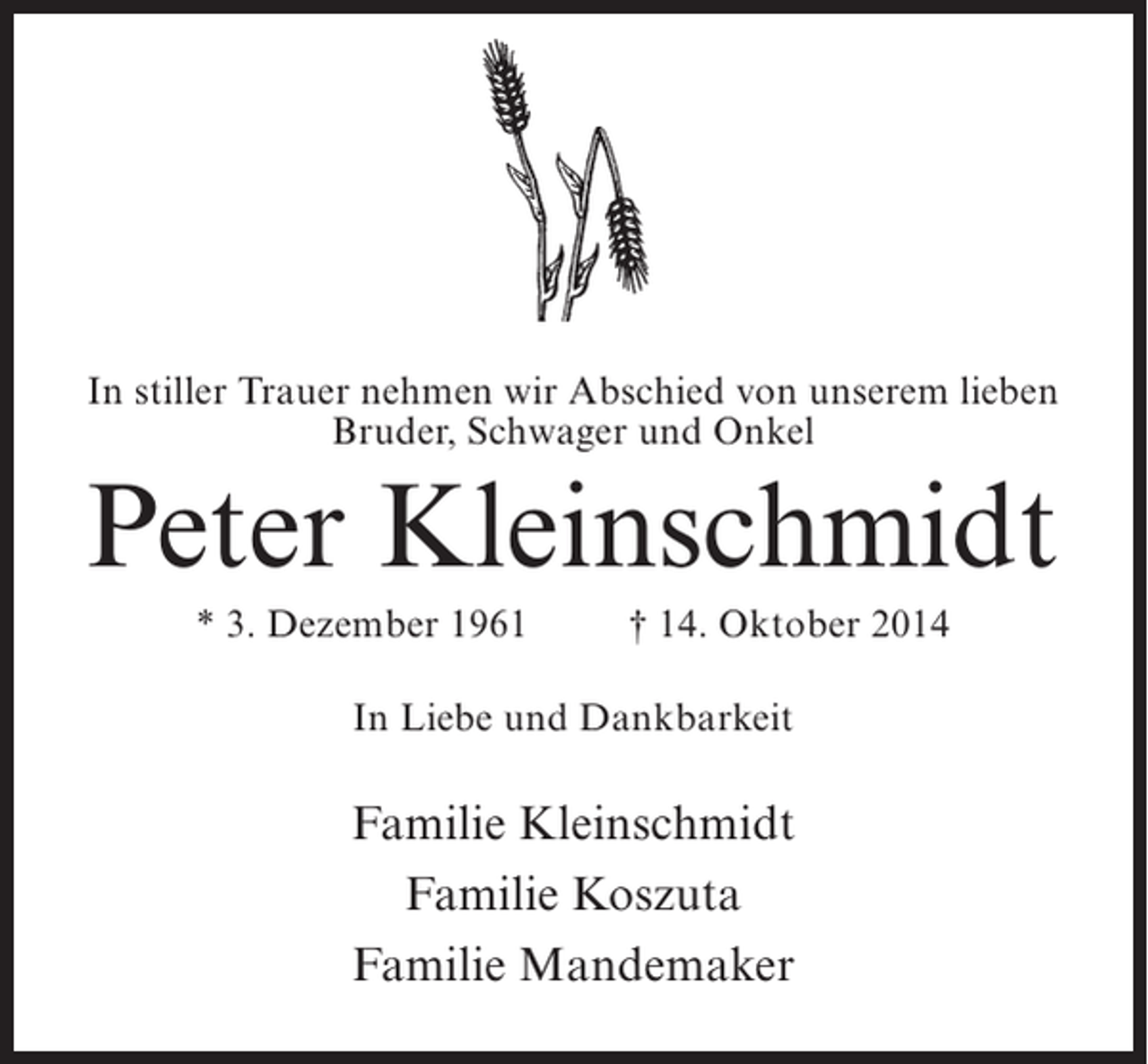 <p>In stiller Trauer nehmen wir Abschied von unserem lieben<br />Bruder, Schwager und Onkel</p><p>Peter Kleinschmidt<br />* 3. Dezember 1961 † 14. Oktober 2014<br />In Liebe und Dankbarkeit</p><p>Familie Kleinschmidt<br />Familie Koszuta<br />Familie Mandemaker</p>