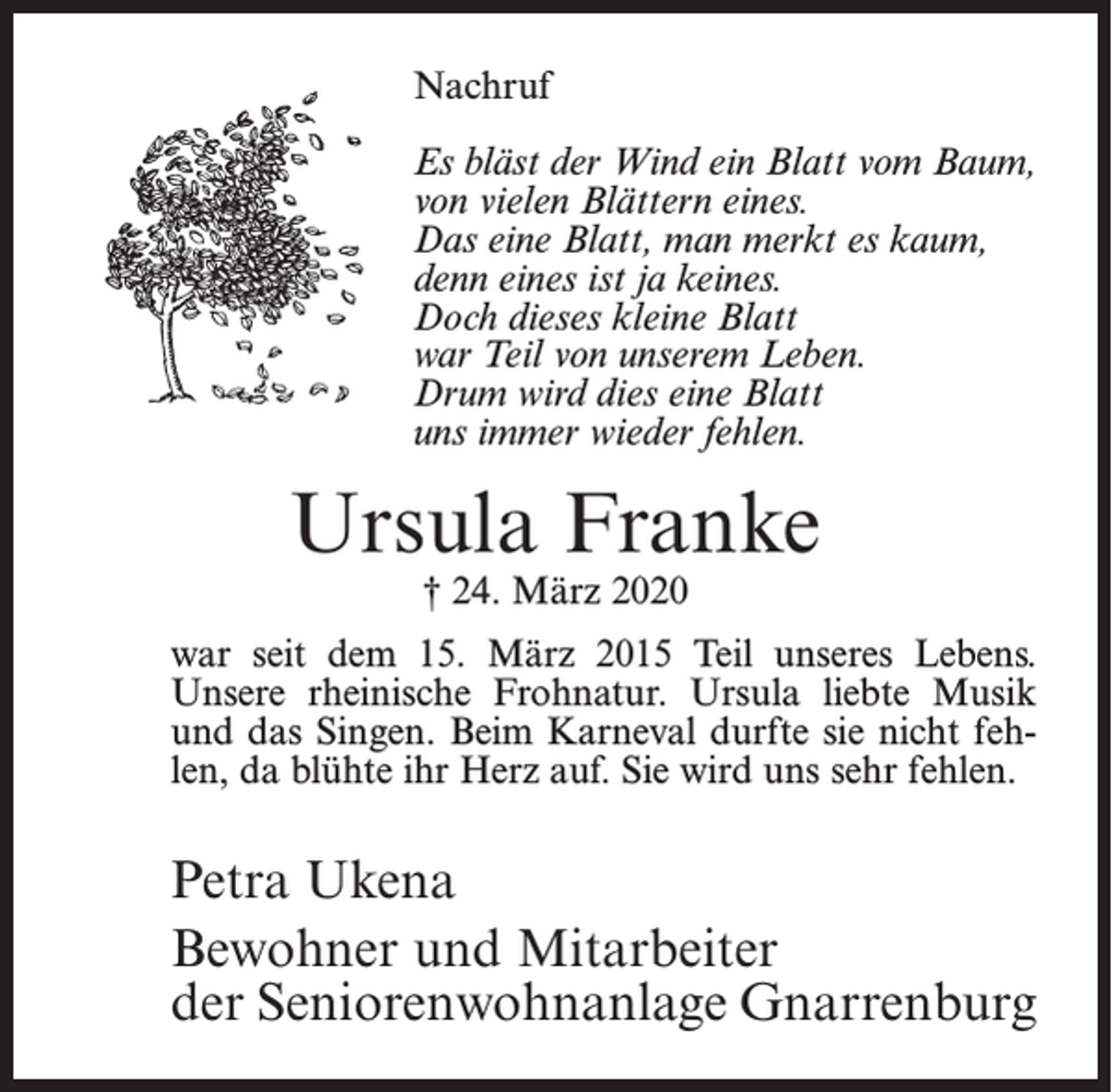 <p>Nachruf<br />Es bläst der Wind ein Blatt vom Baum,<br />von vielen Blättern eines.<br />Das eine Blatt, man merkt es kaum,<br />denn eines ist ja keines.<br />Doch dieses kleine Blatt<br />war Teil von unserem Leben.<br />Drum wird dies eine Blatt<br />uns immer wieder fehlen.</p><p>Ursula Franke<br />† 24. März 2020</p><p>war seit dem 15. März 2015 Teil unseres Lebens.<br />Unsere rheinische Frohnatur. Ursula liebte Musik<br />­<br />und das Singen. Beim Karneval durfte sie nicht fehlen, da blühte ihr Herz auf. Sie wird uns sehr fehlen.</p><p>Petra Ukena<br />Bewohner und Mitarbeiter<br />der Seniorenwohnanlage Gnarrenburg</p>