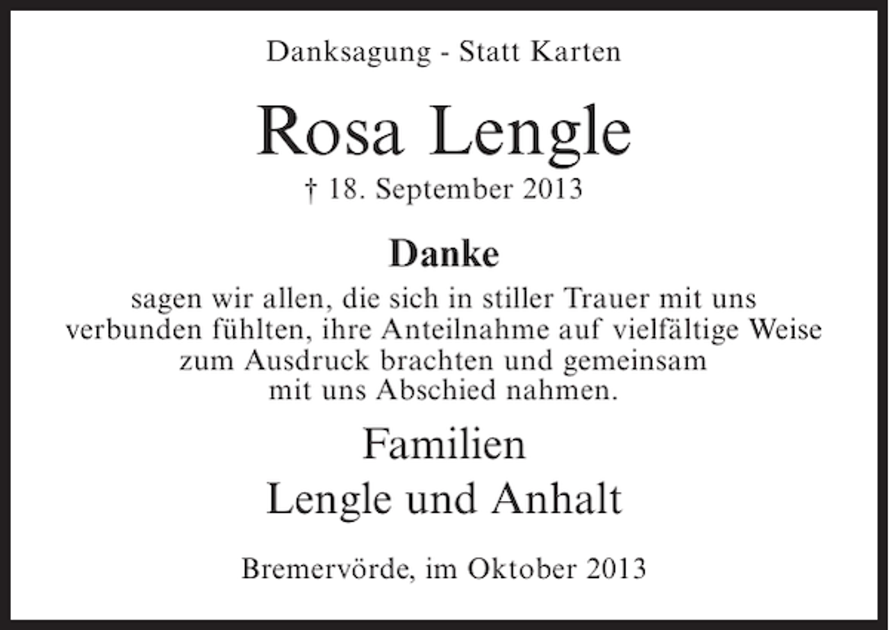 <p>Danksagung - Statt Karten</p><p>Rosa Lengle<br />† 18. September 2013</p><p>Danke<br />sagen wir allen, die sich in stiller Trauer mit uns<br />verbunden fühlten, ihre Anteilnahme auf vielfältige Weise<br />zum Ausdruck brachten und gemeinsam<br />mit uns Abschied nahmen.</p><p>Familien<br />Lengle und Anhalt<br />Bremervörde, im Oktober 2013</p>