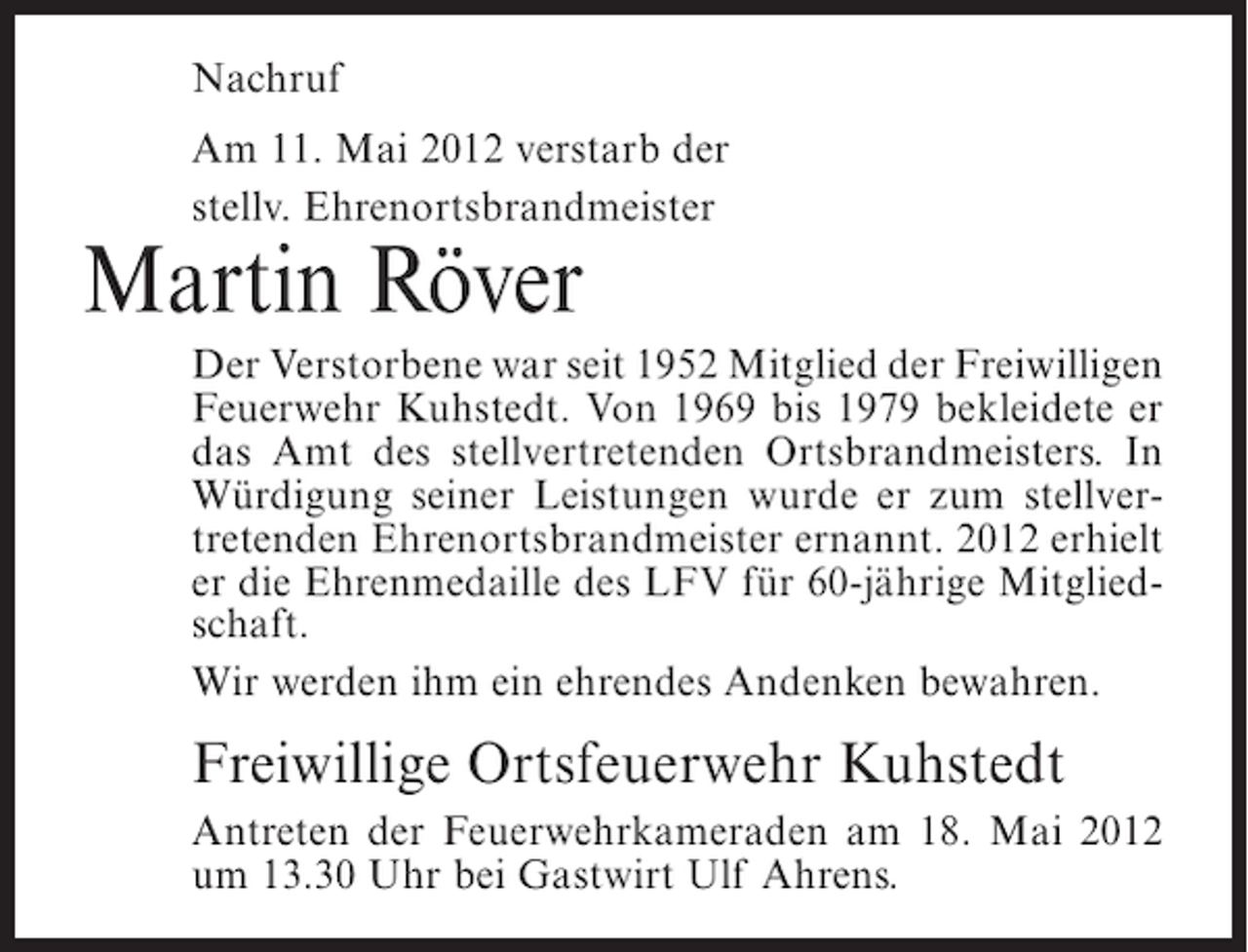 <p>Nachruf<br />Am 11. Mai 2012 verstarb der<br />stellv. Ehrenortsbrandmeister</p><p>Martin Röver<br />Der Verstorbene war seit 1952 Mitglied der Freiwilligen<br />Feuerwehr Kuhstedt. Von 1969 bis 1979 bekleidete er<br />das Amt des stellvertretenden Ortsbrandmeisters. In<br />Würdigung seiner Leistungen wurde er zum stellvertretenden Ehrenortsbrandmeister ernannt. 2012 erhielt<br />er die Ehrenmedaille des LFV für 60-jährige Mitgliedschaft.<br />Wir werden ihm ein ehrendes Andenken bewahren.</p><p>Freiwillige Ortsfeuerwehr Kuhstedt<br />Antreten der Feuerwehrkameraden am 18. Mai 2012<br />um 13.30 Uhr bei Gastwirt Ulf Ahrens.</p>