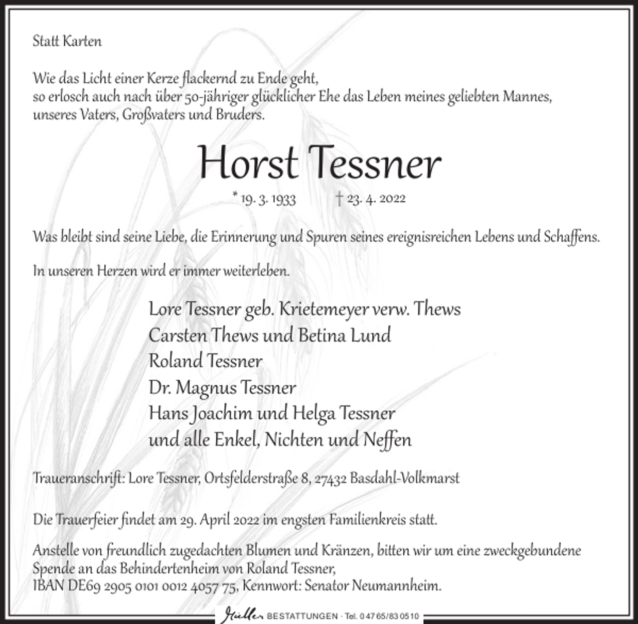 <p>Statt Kar�en<br />Wie das Licht einer Kerze ﬂacker�d zu Ende geht,<br />so erlosch auch nach über 50-jähriger glücklicher Ehe das Leben meines geliebten Mannes,<br />unseres Vaters, Großvaters und Br�ders.</p><p>Horst Tessner<br />* 19. 3. 1933</p><p>† 23. 4. 2022</p><p>Was bleibt sind seine Liebe, die Erinner�ng und Spuren seines ereig�isreichen Lebens und Schaﬀens.<br />In unseren Herzen wird er immer weiterleben.</p><p>Lore Tessner geb. Krietemeyer ver�. Thews<br />Carsten Thews und Betina Lund<br />Roland Tessner<br />Dr. Mag�us Tessner<br />Hans Joachim und Helga Tessner<br />und alle Enkel, Nichten und Neﬀen</p><p>Traueranschriﬅ: Lore Tessner, Or�sfelderst�aße 8, 27432 Basdahl-Volkmarst<br />Die Trauerfeier ﬁndet am 29. April 2022 im engsten Familienkreis statt.</p><p>Anstelle von freundlich zugedachten Blumen und Kränzen, bitten wir um eine zweckgebundene<br />Spende an das Behinder�enheim von Roland Tessner,<br />IBAN DE69 2905 0101 0012 4055, Kennwor�: Senator Neumannheim.<br />BESTATTUNGEN ∙ Tel. 0 47 65 /83 05 10</p>