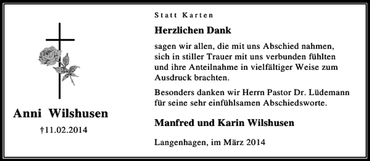 <p>Statt Karten</p><p>Herzlichen Dank<br />sagen wir allen, die mit uns Abschied nahmen,<br />sich in stiller Trauer mit uns verbunden fühlten<br />und ihre Anteilnahme in vielfältiger Weise zum<br />Ausdruck brachten.<br />Besonders danken wir Herrn Pastor Dr. Lüdemann<br />für seine sehr einfühlsamen Abschiedsworte.</p><p>Anni Wilshusen<br />Manfred und Karin Wilshusen<br />†11.02.2014<br />Langenhagen, im März 2014</p>