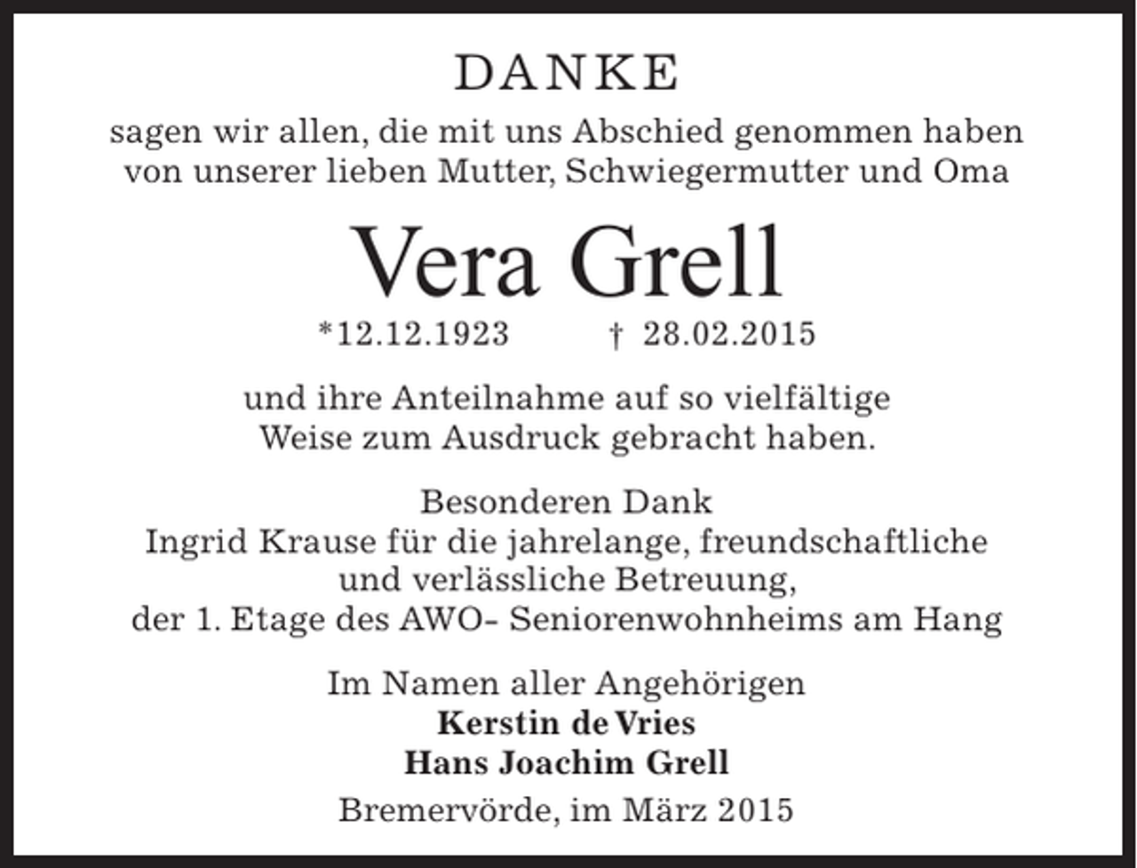 <p>Da n ke<br />sagen wir allen, die mit uns abschied genommen haben<br />von unserer lieben Mutter, Schwiegermutter und Oma</p><p>Vera Grell</p><p>*12.12.1923</p><p>† 28.02.2015</p><p>und ihre anteilnahme auf so vielfältige<br />Weise zum ausdruck gebracht haben.<br />Besonderen Dank<br />Ingrid krause für die jahrelange, freundschaftliche<br />und verlässliche Betreuung,<br />der 1. etage des aWO- Seniorenwohnheims am Hang<br />Im namen aller angehörigen<br />Kerstin de Vries<br />Hans Joachim Grell<br />Bremervörde, im März 2015</p>
