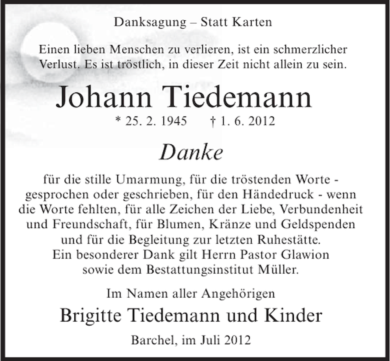 <p>Danksagung – Statt Karten<br />Einen lieben Menschen zu verlieren, ist ein schmerzlicher<br />Verlust. Es ist tröstlich, in dieser Zeit nicht allein zu sein.</p><p>Johann Tiedemann<br />* 25. 2. 1945</p><p>† 1. 6. 2012</p><p>Danke<br />für die stille Umarmung, für die tröstenden Worte gesprochen oder geschrieben, für den Händedruck - wenn<br />die Worte fehlten, für alle Zeichen der Liebe, Verbundenheit<br />und Freundschaft, für Blumen, Kränze und Geldspenden<br />und für die Begleitung zur letzten Ruhestätte.<br />Ein besonderer Dank gilt Herrn Pastor Glawion<br />sowie dem Bestattungsinstitut Müller.<br />Im Namen aller Angehörigen</p><p>Brigitte Tiedemann und Kinder<br />Barchel, im Juli 2012</p>
