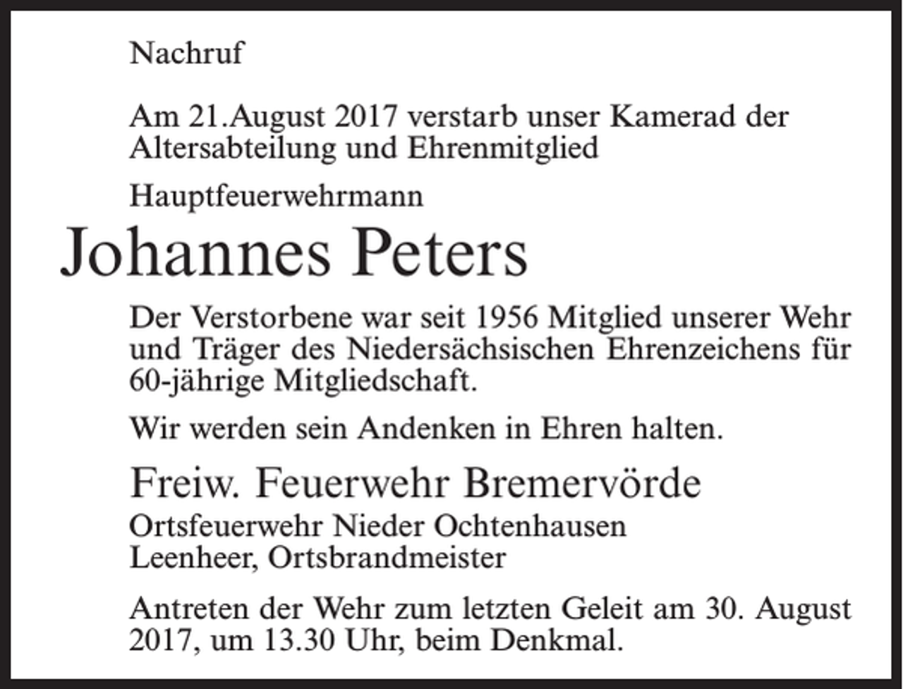 <p>Nachruf<br />Am 21.August 2017 verstarb unser Kamerad der<br />Altersabteilung und Ehrenmitglied<br />Hauptfeuerwehrmann</p><p>Johannes Peters<br />Der Verstorbene war seit 1956 Mitglied unserer Wehr<br />und Träger des Niedersächsischen Ehrenzeichens für<br />60-jährige Mitgliedschaft.<br />Wir werden sein Andenken in Ehren halten.</p><p>Freiw. Feuerwehr Bremervörde<br />Ortsfeuerwehr Nieder Ochtenhausen<br />Leenheer, Ortsbrandmeister</p><p>Antreten der Wehr zum letzten Geleit am 30. August<br />2017, um 13.30 Uhr, beim Denkmal.</p>