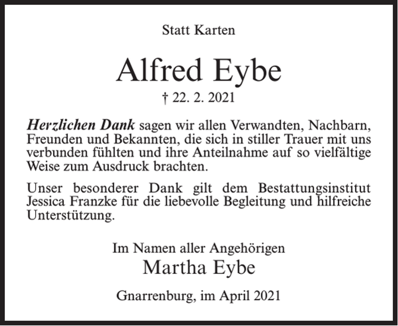 <p>Statt Karten</p><p>Alfred Eybe<br />† 22. 2. 2021</p><p>Herzlichen Dank sagen wir allen Verwandten, Nachbarn,</p><p>Freunden und Bekannten, die sich in stiller Trauer mit uns<br />verbunden fühlten und ihre Anteilnahme auf so vielfältige<br />Weise zum Ausdruck brachten.<br />Unser besonderer Dank gilt dem Bestattungsinstitut<br />Jessica­Franzke für die liebevolle Begleitung und hilfreiche<br />Unterstützung.<br />Im Namen aller Angehörigen</p><p>Martha Eybe</p><p>Gnarrenburg, im April 2021</p>