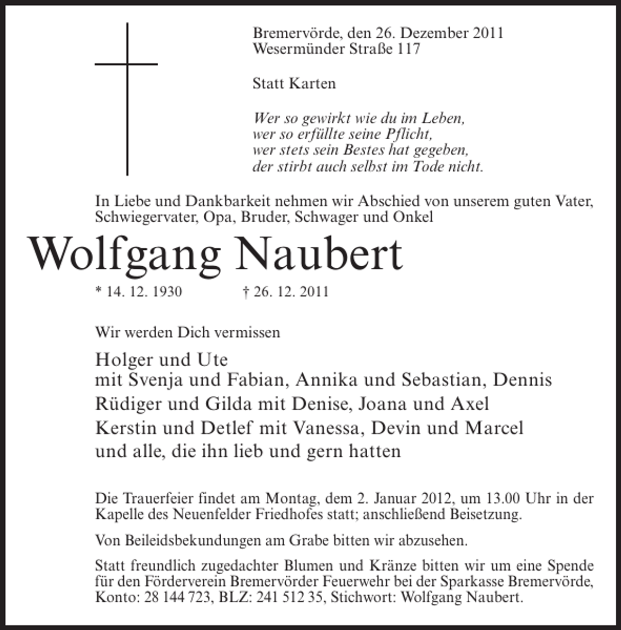 <p>Bremervörde, den 26. Dezember 2011<br />Wesermünder Straße 117<br />Statt Karten<br />Wer so gewirkt wie du im Leben,<br />wer so erfüllte seine Pflicht,<br />wer stets sein Bestes hat gegeben,<br />der stirbt auch selbst im Tode nicht.<br />In Liebe und Dankbarkeit nehmen wir Abschied von unserem guten Vater,<br />Schwiegervater, Opa, Bruder, Schwager und Onkel</p><p>Wolfgang Naubert<br />* 14. 12. 1930</p><p>† 26. 12. 2011</p><p>Wir werden Dich vermissen</p><p>Holger und Ute<br />mit Svenja und Fabian, Annika und Sebastian, Dennis<br />Rüdiger und Gilda mit Denise, Joana und Axel<br />Kerstin und Detlef mit Vanessa, Devin und Marcel<br />und alle, die ihn lieb und gern hatten<br />Die Trauerfeier findet am Montag, dem 2. Januar 2012, um 13.00 Uhr in der<br />Kapelle des Neuenfelder Friedhofes statt; anschließend Beisetzung.<br />Von Beileidsbekundungen am Grabe bitten wir abzusehen.<br />Statt freundlich zugedachter Blumen und Kränze bitten wir um eine Spende<br />für den Förderverein Bremervörder Feuerwehr bei der Sparkasse Bremervörde,<br />Konto: 28 144 723, BLZ: 241 512 35, Stichwort: Wolfgang Naubert.</p>