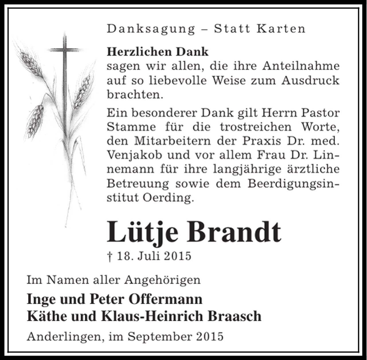 <p>D a n k s a g u n g – S t a t t K a rt e n<br />Herzlichen Dank<br />sagen wir allen, die ihre Anteilnahme<br />auf so liebevolle Weise zum Ausdruck<br />brachten.<br />Ein besonderer Dank gilt Herrn Pastor<br />Stamme für die trostreichen Worte,<br />den Mitarbeitern der Praxis Dr. med.<br />Venjakob und vor allem Frau Dr. Linnemann für ihre langjährige ärztliche<br />Betreuung sowie dem Beerdigungsinstitut Oerding.</p><p>Lütje Brandt<br />† 18. Juli 2015<br />Im Namen aller Angehörigen</p><p>Inge und Peter Offermann<br />Käthe und Klaus-Heinrich Braasch<br />Anderlingen, im September 2015</p>