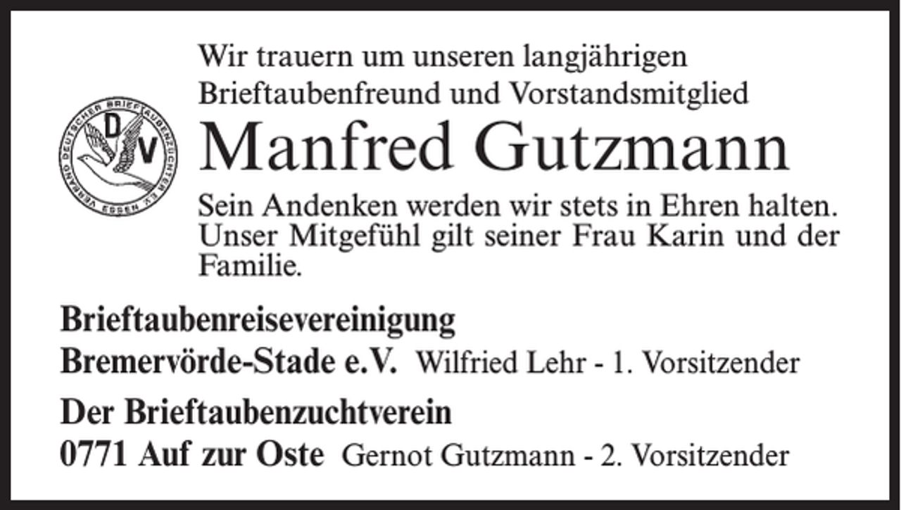<p>Wir trauern um unseren langjährigen<br />Brieftaubenfreund und Vorstandsmitglied</p><p>Manfred Gutzmann<br />Sein Andenken werden wir stets in Ehren halten.<br />Unser Mitgefühl gilt seiner Frau Karin und der<br />Familie.</p><p>Brieftaubenreisevereinigung<br />Bremervörde-Stade e.V. Wilfried Lehr - 1. Vorsitzender<br />Der Brieftaubenzuchtverein<br />0771 Auf zur Oste Gernot Gutzmann - 2. Vorsitzender</p>