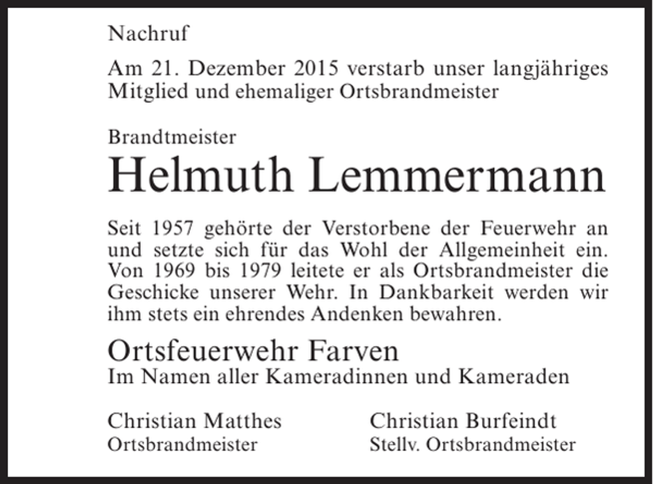 <p>Nachruf<br />Am 21. Dezember 2015 verstarb unser langjähriges<br />Mitglied und ehemaliger Ortsbrandmeister<br />Brandtmeister</p><p>Helmuth Lemmermann<br />Seit 1957 gehörte der Verstorbene der Feuerwehr an<br />und setzte sich für das Wohl der Allgemeinheit ein.<br />Von 1969 bis 1979 leitete er als Ortsbrandmeister die<br />Geschicke unserer Wehr. In Dankbarkeit werden wir<br />ihm stets ein ehrendes Andenken bewahren.</p><p>Ortsfeuerwehr Farven</p><p>Im Namen aller Kameradinnen und Kameraden<br />Christian Matthes<br />Ortsbrandmeister</p><p>Christian Burfeindt</p><p>Stellv. Ortsbrandmeister</p>