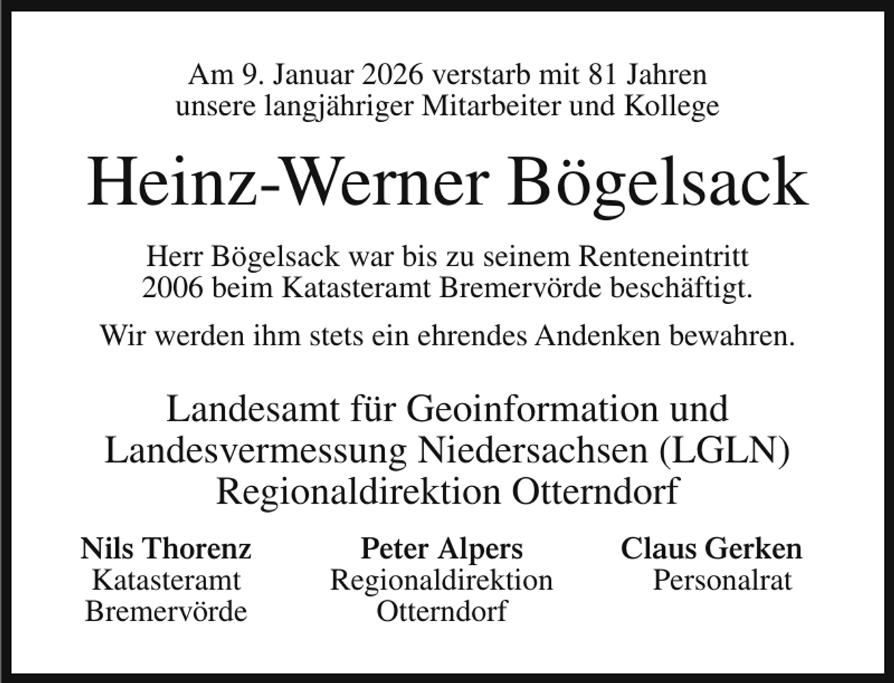 <p>Am 9. Januar 2026 verstarb mit 81 Jahren<br />unsere langjähriger Mitarbeiter und Kollege</p><p>Heinz-Werner Bögelsack<br />Herr Bögelsack war bis zu seinem Renteneintritt<br />2006 beim Katasteramt Bremervörde beschäftigt.<br />Wir werden ihm stets ein ehrendes Andenken bewahren.</p><p>Landesamt für Geoinformation und<br />Landesvermessung Niedersachsen (LGLN)<br />Regionaldirektion Otterndorf<br />Nils Thorenz<br />Katasteramt<br />Bremervörde</p><p>Peter Alpers<br />Regionaldirektion<br />Otterndorf</p><p>Claus Gerken<br />Personalrat</p>