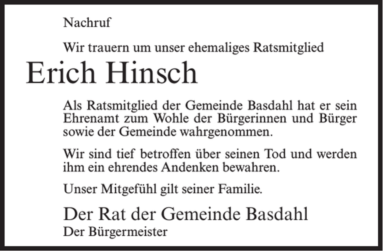 <p>Nachruf<br />Wir trauern um unser ehemaliges Ratsmitglied</p><p>Erich Hinsch</p><p>Als Ratsmitglied der Gemeinde Basdahl hat er sein<br />Ehrenamt zum Wohle der Bürgerinnen und Bürger<br />sowie der Gemeinde wahrgenommen.<br />Wir sind tief betroffen über seinen Tod und werden<br />ihm ein ehrendes Andenken bewahren.<br />Unser Mitgefühl gilt seiner Familie.</p><p>Der Rat der Gemeinde Basdahl<br />Der Bürgermeister</p>