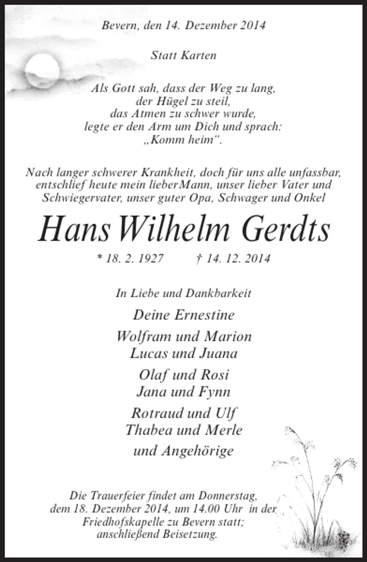 <p>Bevern, den 14. Dezember 2014<br />Statt Karten<br />Als Gott sah, dass der Weg zu lang,<br />der Hügel zu steil,<br />das Atmen zu schwer wurde,<br />legte er den Arm um Dich und sprach:<br />„Komm heim“.<br />Nach langer schwerer Krankheit, doch für uns alle unfassbar,<br />entschlief heute mein lieberMann, unser lieber Vater und<br />Schwiegervater, unser guter Opa, Schwager und Onkel</p><p>HansWilhelm Gerdts<br />* 18. 2. 1927 † 14. 12. 2014<br />In Liebe und Dankbarkeit</p><p>Deine Ernestine<br />Wolfram und Marion<br />Lucas und Juana<br />Olaf und Rosi<br />Jana und Fynn<br />Rotraud und Ulf<br />Thabea und Merle<br />und Angehörige<br />Die Trauerfeier findet am Donnerstag,<br />dem 18. Dezember 2014, um 14.00 Uhr in der<br />Friedhofskapelle zu Bevern statt;<br />anschließend Beisetzung.</p>