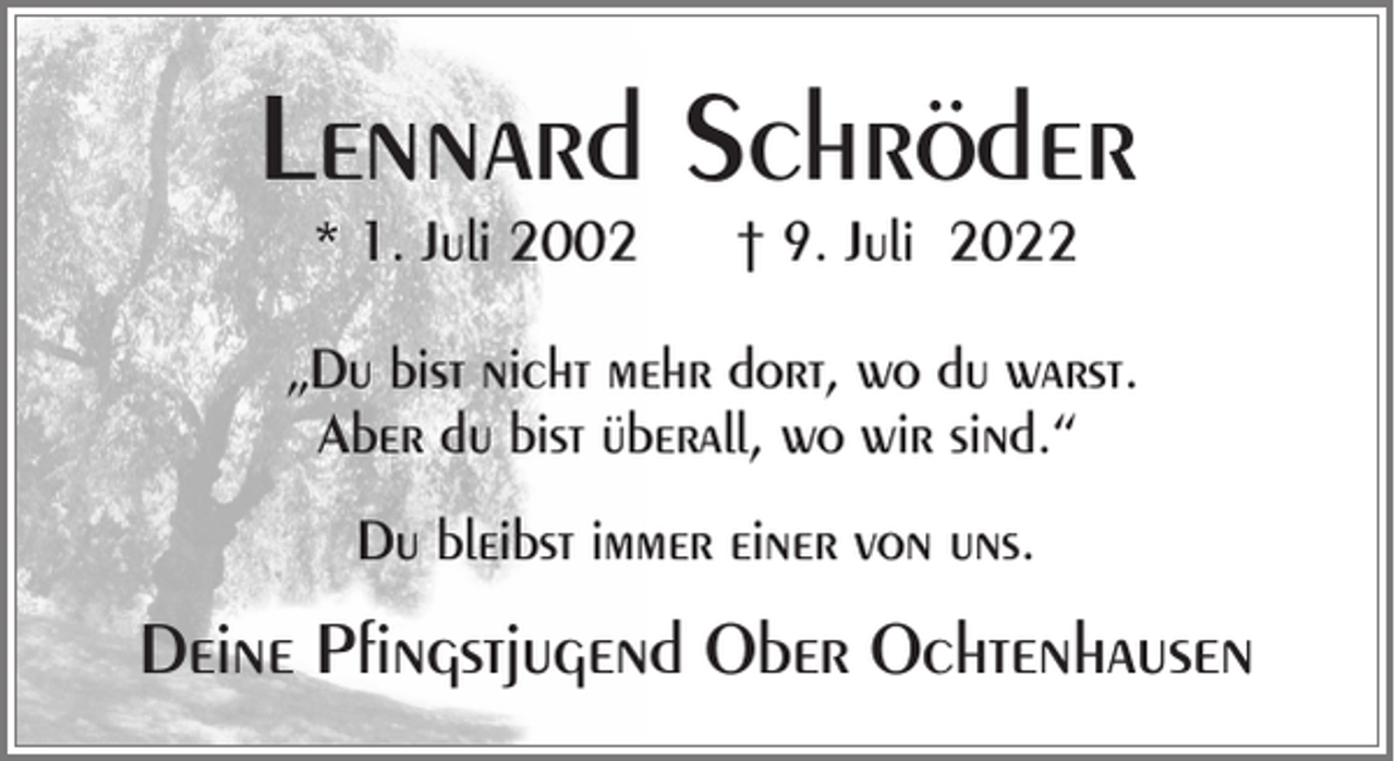 <p>Lennard Schröder<br />* 1. Juli 2002</p><p>† 9. Juli 2022</p><p>„Du bist nicht mehr dort, wo du warst.<br />Aber du bist überall, wo wir sind.“<br />Du bleibst immer einer von uns.</p><p>Deine Pfingstjugend Ober Ochtenhausen</p>