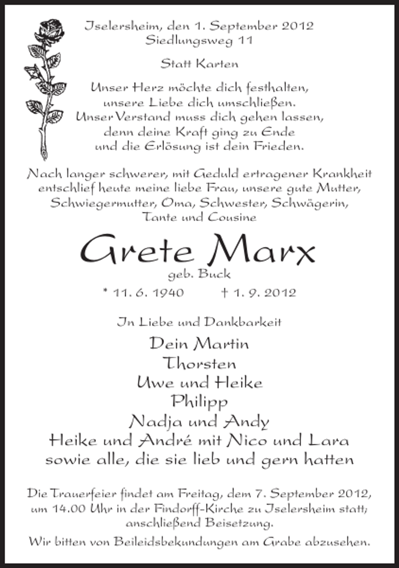 <p>Iselersheim, den 1. September 2012<br />Siedlungsweg 11<br />Statt Karten<br />Unser Herz möchte dich festhalten,<br />unsere Liebe dich umschließen.<br />Unser Verstand muss dich gehen lassen,<br />denn deine Kraft ging zu Ende<br />und die Erlösung ist dein Frieden.<br />Nach langer schwerer, mit Geduld ertragener Krankheit<br />entschlief heute meine liebe Frau, unsere gute Mutter,<br />Schwiegermutter, Oma, Schwester, Schwägerin,<br />Tante und Cousine</p><p>Grete Marx<br />geb. Buck<br />* 11. 6. 1940<br />† 1. 9. 2012<br />In Liebe und Dankbarkeit</p><p>Dein Martin<br />Thorsten<br />Uwe und Heike<br />Philipp<br />Nadja und Andy<br />Heike und André mit Nico und Lara<br />sowie alle, die sie lieb und gern hatten<br />Die Trauerfeier findet am Freitag, dem 7. September 2012,<br />um 14.00 Uhr in der Findorff-Kirche zu Iselersheim statt;<br />anschließend Beisetzung.<br />Wir bitten von Beileidsbekundungen am Grabe abzusehen.</p>