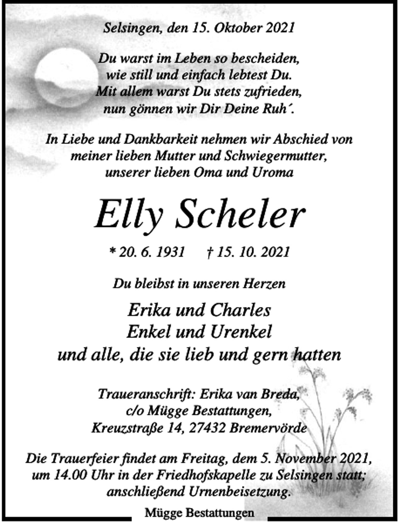 <p>Selsingen, den 15. Oktober 2021<br />Du warst im Leben so bescheiden,<br />wie still und einfach lebtest Du.<br />Mit allem warst Du stets zufrieden,<br />nun gönnen wir Dir Deine Ruh´.<br />In Liebe und Dankbarkeit nehmen wir Abschied von<br />meiner lieben Mutter und Schwiegermutter,<br />unserer lieben Oma und Uroma</p><p>Elly Scheler<br />* 20. 6. 1931</p><p>† 15. 10. 2021</p><p>Du bleibst in unseren Herzen</p><p>Erika und Charles<br />Enkel und Urenkel<br />und alle, die sie lieb und gern hatten<br />Traueranschrift: Erika van Breda,<br />c/o Mügge Bestattungen,<br />Kreuzstraße 14, 27432 Bremervörde<br />Die Trauerfeier findet am Freitag, dem 5. November 2021,<br />um 14.00 Uhr in der Friedhofskapelle zu Selsingen statt;<br />anschließend Urnenbeisetzung.<br />Mügge Bestattungen</p>