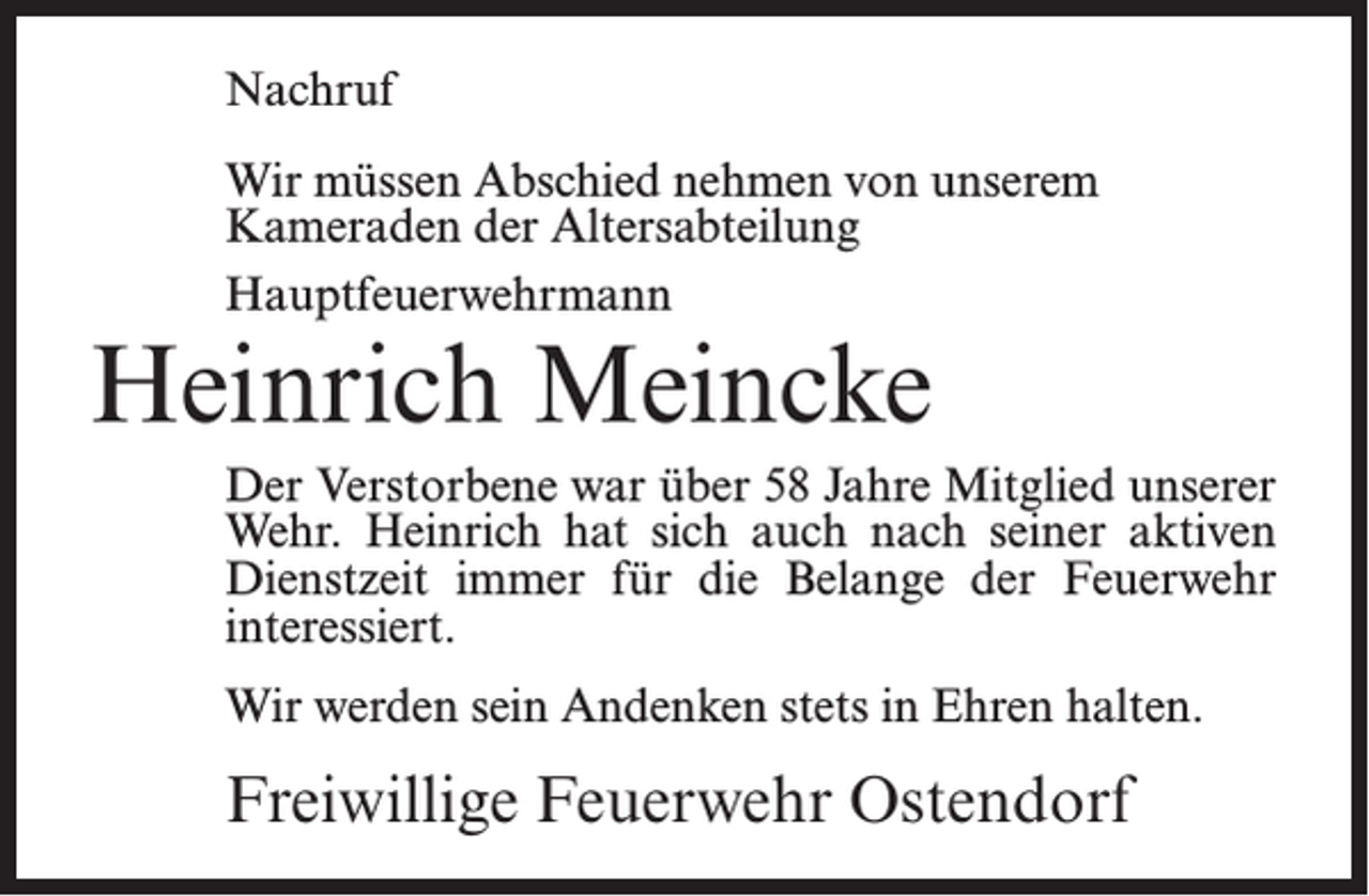 <p>Nachruf<br />Wir müssen Abschied nehmen von unserem<br />Kameraden der Altersabteilung<br />Hauptfeuerwehrmann</p><p>Heinrich Meincke</p><p>Der Verstorbene war über 58 Jahre Mitglied unserer<br />Wehr. Heinrich hat sich auch nach seiner aktiven<br />Dienstzeit immer für die Belange der Feuerwehr<br />interessiert.<br />Wir werden sein Andenken stets in Ehren halten.</p><p>Freiwillige Feuerwehr Ostendorf</p>