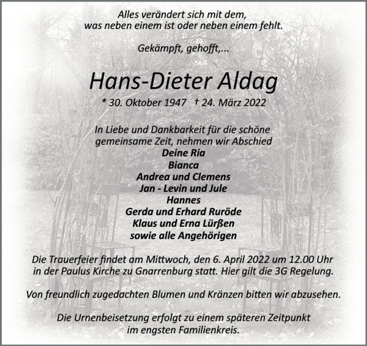 <p>Alles verändert sich mit dem,<br />was neben einem ist oder neben einem fehlt.<br />Gekämp�, geho�,...</p><p>Hans­Dieter Aldag<br />* 30. Oktober 1947 † 24. März 2022<br />In Liebe und Dankbarkeit für die schöne<br />gemeinsame Zeit, nehmen wir Abschied<br />Deine Ria<br />Bianca<br />Andrea und Clemens<br />Jan - Levin und Jule<br />Hannes<br />Gerda und Erhard Ruröde<br />Klaus und Erna Lürßen<br />sowie alle Angehörigen<br />Die Trauerfeier ﬁndet am Mi�woch, den 6. April 2022 um 12.00 Uhr<br />in der Paulus Kirche zu Gnarrenburg sta�. Hier gilt die 3G Regelung.<br />Von freundlich zugedachten Blumen und Kränzen bi�en wir abzusehen.<br />Die Urnenbeisetzung erfolgt zu einem späteren Zeitpunkt<br />im engsten Familienkreis.</p>