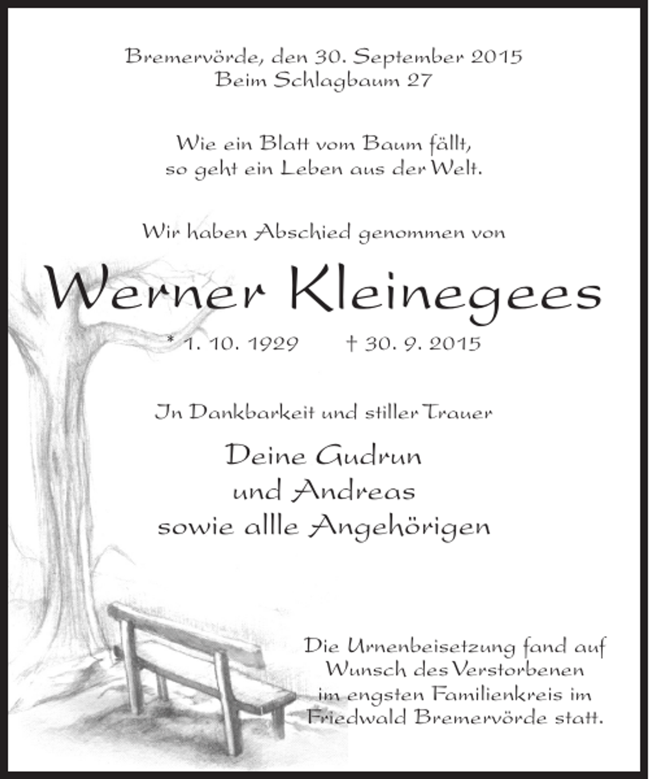 <p>Bremervörde, den 30. September 2015<br />Beim Schlagbaum 27<br />Wie ein Blatt vom Baum fällt,<br />so geht ein Leben aus der Welt.<br />Wir haben Abschied genommen von</p><p>Werner Kleinegees<br />* 1. 10. 1929</p><p>† 30. 9. 2015</p><p>In Dankbarkeit und stiller Trauer</p><p>Deine Gudrun<br />und Andreas<br />sowie allle Angehörigen</p><p>Die Urnenbeisetzung fand auf<br />Wunsch des Verstorbenen<br />im engsten Familienkreis im<br />Friedwald Bremervörde statt.</p>