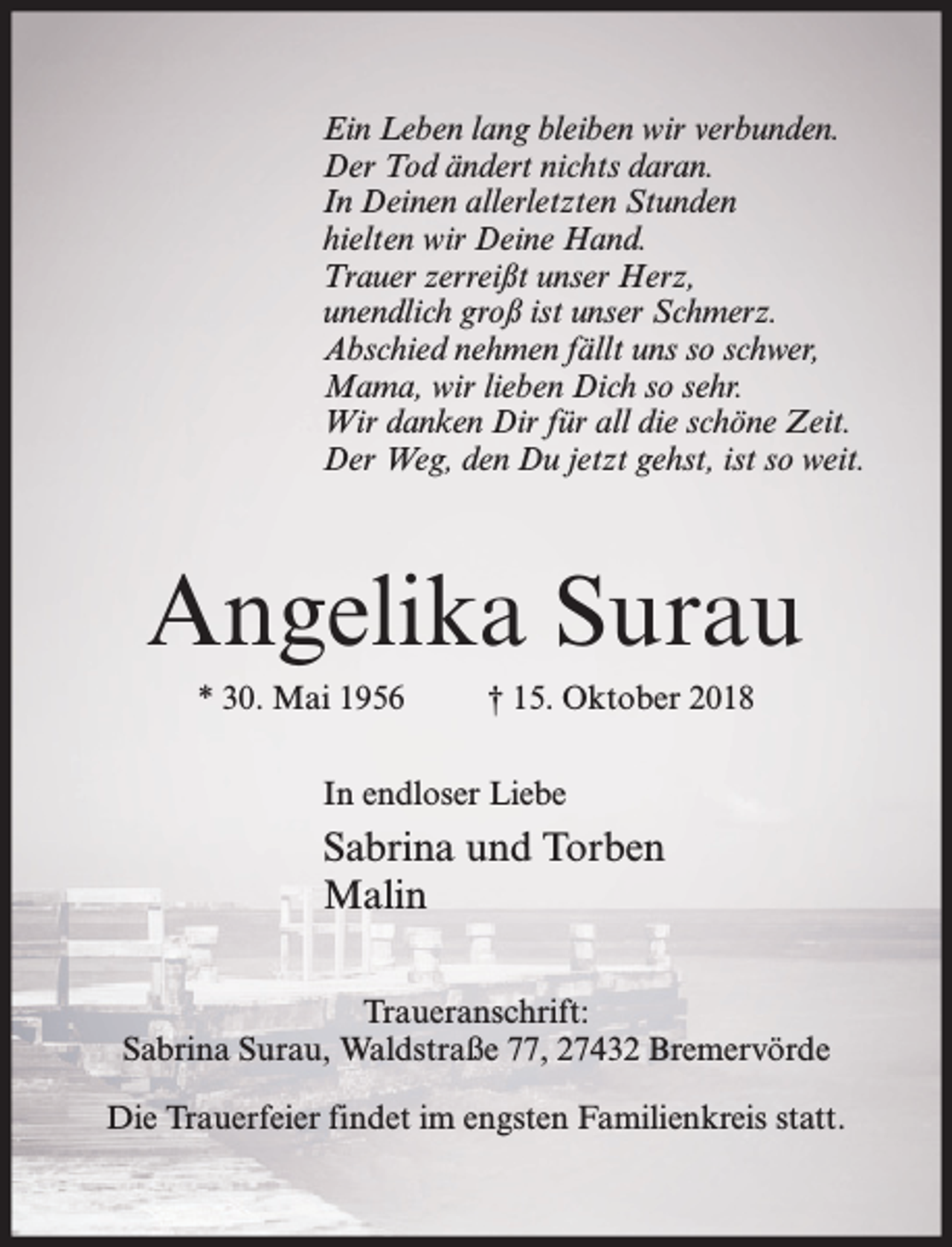 <p>Ein Leben lang bleiben wir verbunden.<br />Der Tod ändert nichts daran.<br />In Deinen allerletzten Stunden<br />hielten wir Deine Hand.<br />Trauer zerreißt unser Herz,<br />unendlich groß ist unser Schmerz.<br />Abschied nehmen fällt uns so schwer,<br />Mama, wir lieben Dich so sehr.<br />Wir danken Dir für all die schöne Zeit.<br />Der Weg, den Du jetzt gehst, ist so weit.</p><p>Angelika Surau<br />* 30. Mai 1956</p><p>† 15. Oktober 2018</p><p>In endloser Liebe</p><p>Sabrina und Torben<br />Malin<br />Traueranschrift:<br />Sabrina Surau, Waldstraße 77, 27432 Bremervörde<br />Die Trauerfeier findet im engsten Familienkreis statt.</p>
