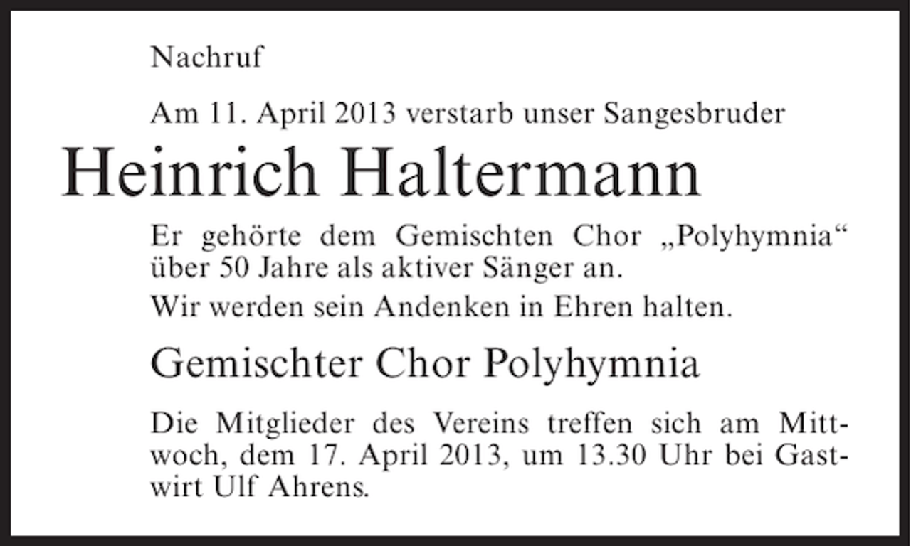<p>Nachruf<br />Am 11. April 2013 verstarb unser Sangesbruder</p><p>Heinrich Haltermann<br />Er gehörte dem Gemischten Chor „Polyhymnia“<br />über 50 Jahre als aktiver Sänger an.<br />Wir werden sein Andenken in Ehren halten.</p><p>Gemischter Chor Polyhymnia<br />Die Mitglieder des Vereins treffen sich am Mittwoch, dem 17. April 2013, um 13.30 Uhr bei Gastwirt Ulf Ahrens.</p>